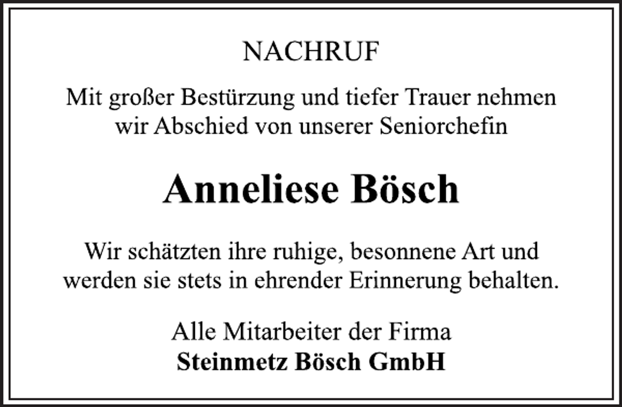 <p>Anneliese Bösch<br />NACHRUF<br />Mit großer Bestürzung und tiefer Trauer nehmen<br />wir Abschied von unserer Seniorchefin<br />Wir schätzten ihre ruhige, besonnene Art und<br />werden sie stets in ehrender Erinnerung behalten.<br />Alle Mitarbeiter der Firma<br />Steinmetz Bösch GmbH</p>