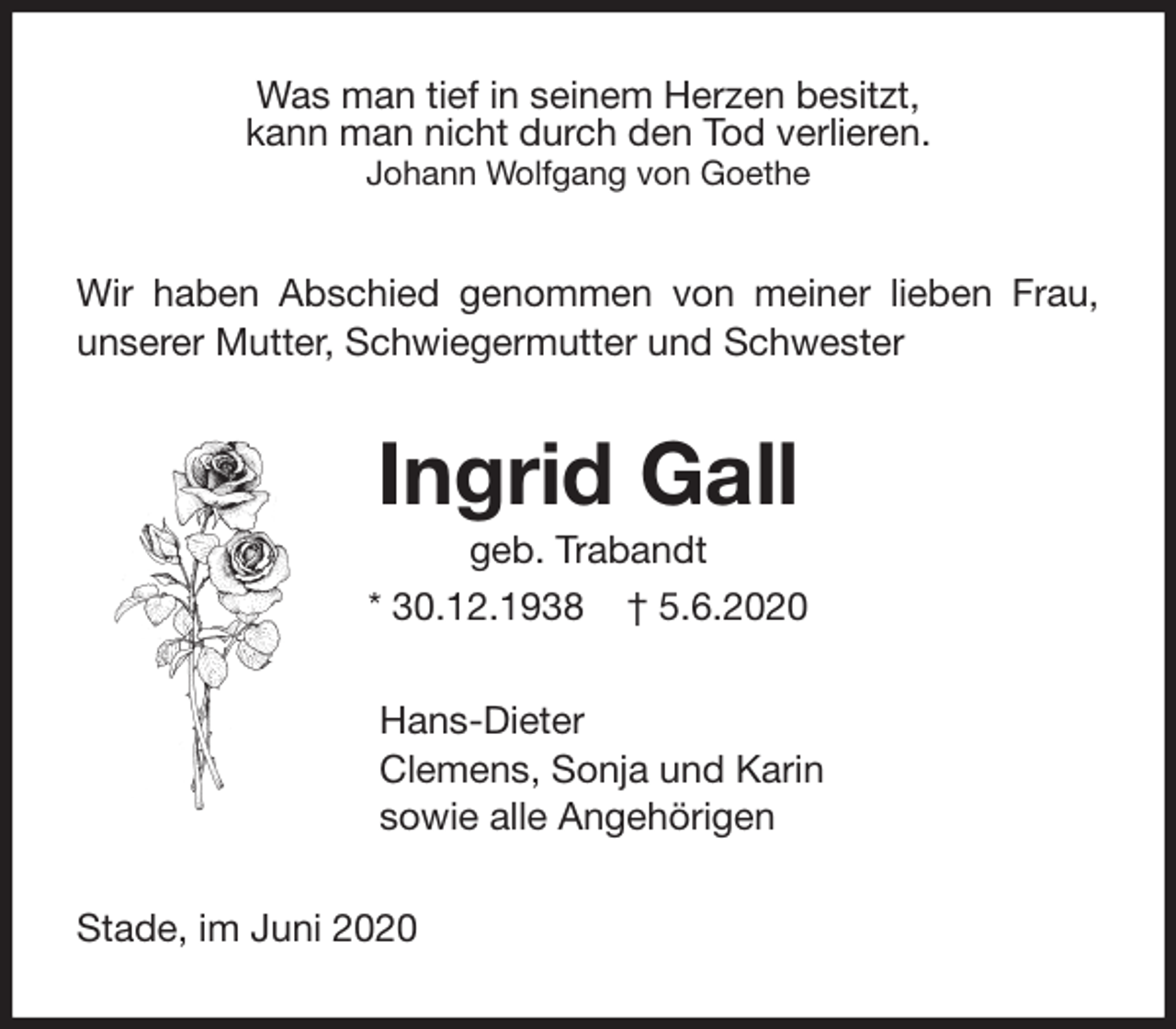 <p>Was man tief in seinem Herzen besitzt,<br />kann man nicht durch den Tod verlieren.<br />Johann Wolfgang von Goethe<br />Wir haben Abschied genommen von meiner lieben Frau, unserer Mutter, Schwiegermutter und Schwester<br />Ingrid Gall<br />geb. Trabandt<br />* 30.12.1938 † 5.6.2020<br />Hans-Dieter<br />Clemens, Sonja und Karin<br />sowie alle Angehörigen<br />Stade, im Juni 2020</p>