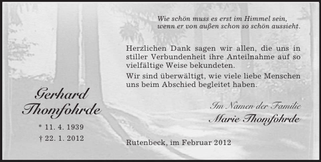 <p>Wie schön muss es erst im Himmel sein,<br />wenn er von außen schon so schön aussieht.</p><p>Gerhard<br />Thomfohrde<br />* 11. 4. 1939<br />† 22. 1. 2012</p><p>Herzlichen Dank sagen wir allen, die uns in<br />stiller Verbundenheit ihre Anteilnahme auf so<br />vielfältige Weise bekundeten.<br />Wir sind überwältigt, wie viele liebe Menschen<br />uns beim Abschied begleitet haben.</p><p>Im Namen der Familie</p><p>Marie Thomfohrde<br />Rutenbeck, im Februar 2012</p>