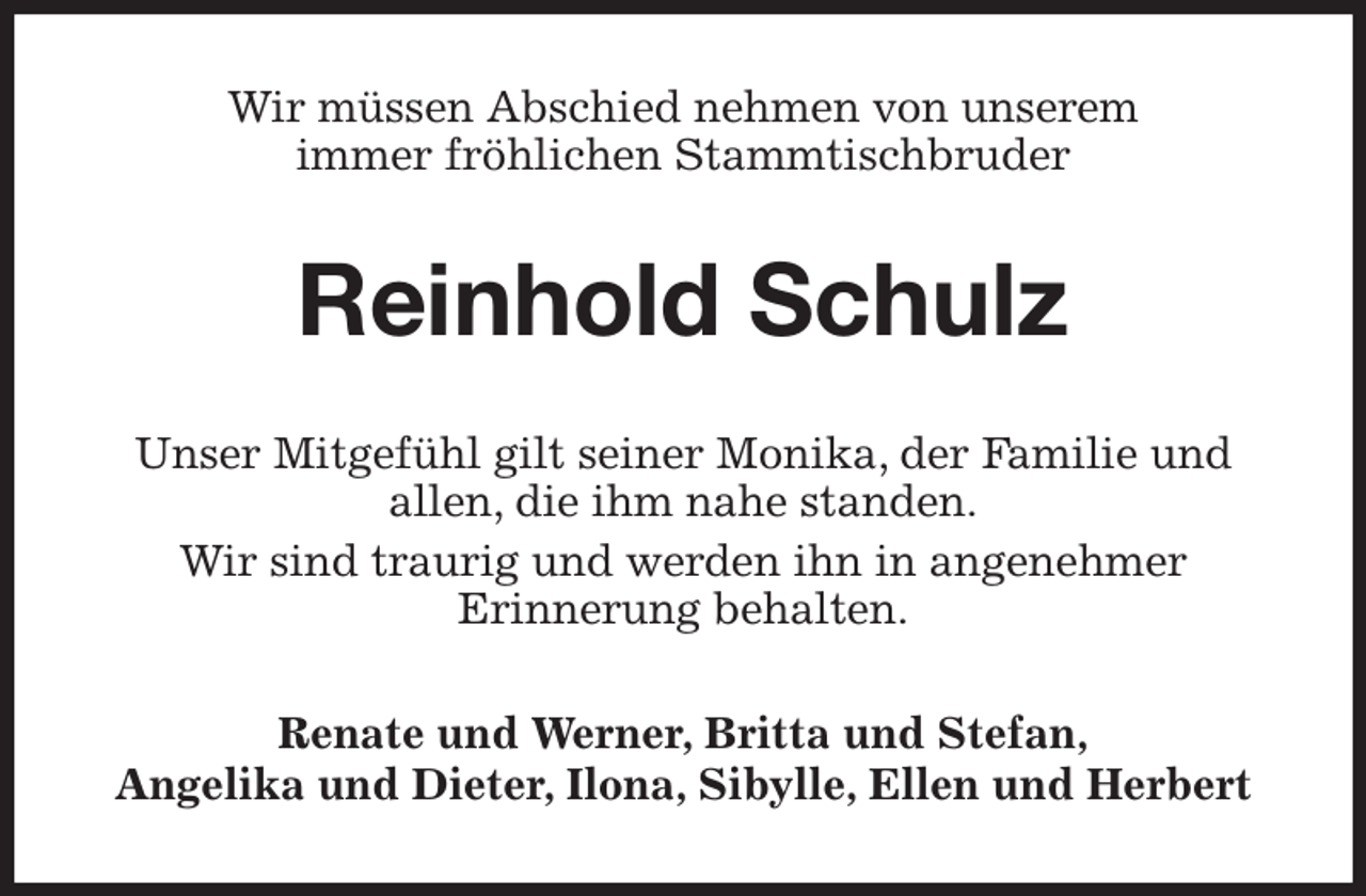 <p>Wir müssen Abschied nehmen von unserem<br />immer fröhlichen Stammtischbruder<br />Reinhold Schulz<br />Unser Mitgefühl gilt seiner Monika, der Familie und<br />allen, die ihm nahe standen.<br />Wir sind traurig und werden ihn in angenehmer<br />Erinnerung behalten.<br />Renate und Werner, Britta und Stefan,<br />Angelika und Dieter, Ilona, Sibylle, Ellen und Herbert</p>