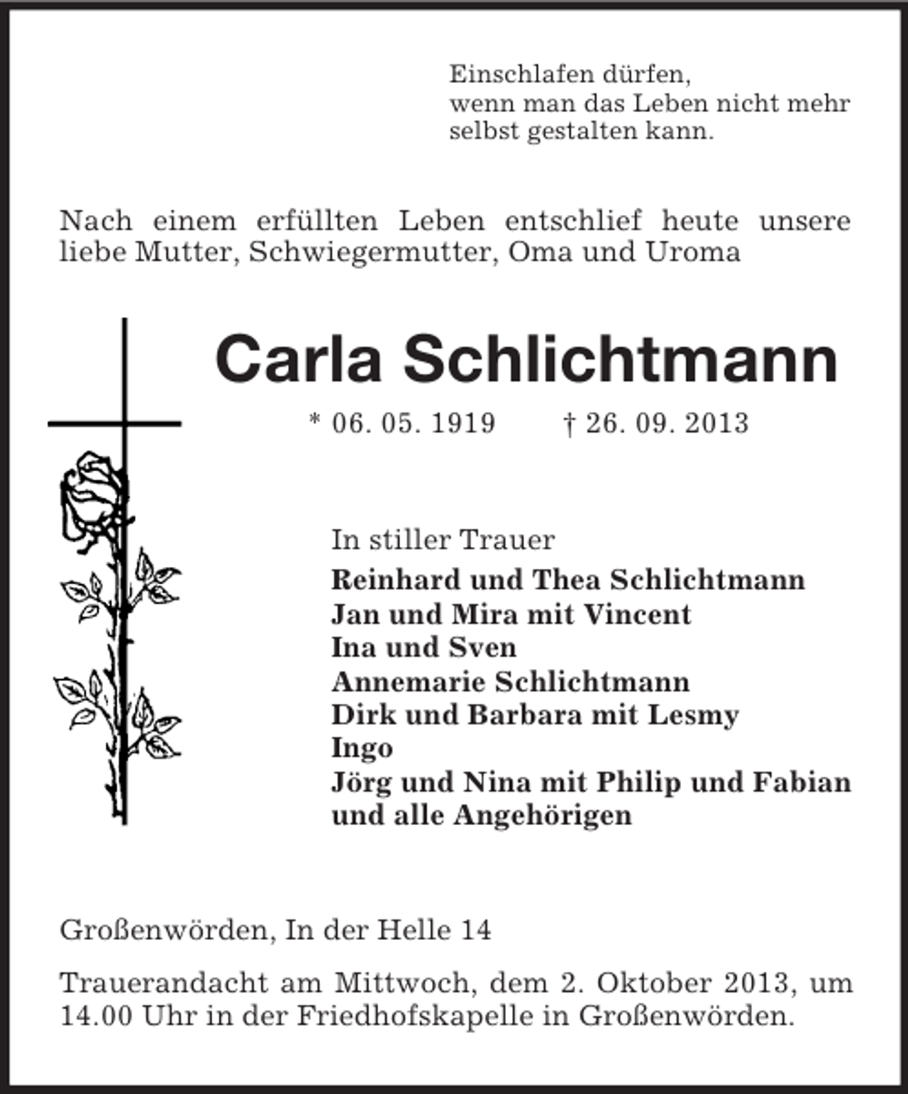 <p>Einschlafen dürfen,<br />wenn man das Leben nicht mehr<br />selbst gestalten kann.</p><p>Nach einem erfüllten Leben entschlief heute unsere<br />liebe Mutter, Schwiegermutter, Oma und Uroma</p><p>Carla Schlichtmann<br />* 06. 05. 1919</p><p>† 26. 09. 2013</p><p>In stiller Trauer<br />Reinhard und Thea Schlichtmann<br />Jan und Mira mit Vincent<br />Ina und Sven<br />Annemarie Schlichtmann<br />Dirk und Barbara mit Lesmy<br />Ingo<br />Jörg und Nina mit Philip und Fabian<br />und alle Angehörigen</p><p>Großenwörden, In der Helle 14<br />Trauerandacht am Mittwoch, dem 2. Oktober 2013, um<br />14.00 Uhr in der Friedhofskapelle in Großenwörden.</p>