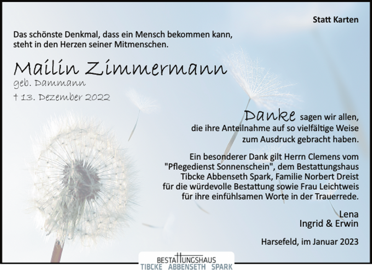 <p>Statt Karten<br />Das schönste Denkmal, dass ein Mensch bekommen kann,<br />steht in den Herzen seiner Mitmenschen.<br />Mailin Zimmermann<br />geb. Dammann<br />† 13. Dezember 2022<br />Danke<br />sagen wir allen,<br />geb. Dammann<br />† 13. Dezember 2022<br />die ihre Anteilnahme auf so vielfältige Weise<br />zum Ausdruck gebracht haben.<br />Ein besonderer Dank gilt Herrn Clemens vom<br />"Pflegedienst Sonnenschein", dem Bestattungshaus<br />Tibcke Abbenseth Spark, Familie Norbert Dreist<br />für die würdevolle Bestattung sowie Frau Leichtweis<br />für ihre einfühlsamen Worte in der Trauerrede.<br />Lena<br />Ingrid &amp; Erwin<br />Harsefeld, im Januar 2023</p>