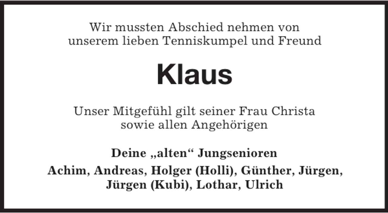 <p>Wir mussten Abschied nehmen von<br />unserem lieben Tenniskumpel und Freund</p><p>Klaus<br />Unser Mitgefühl gilt seiner Frau Christa<br />sowie allen Angehörigen<br />Deine „alten“ Jungsenioren<br />Achim, Andreas, Holger (Holli), Günther, Jürgen,<br />Jürgen (Kubi), Lothar, Ulrich</p>