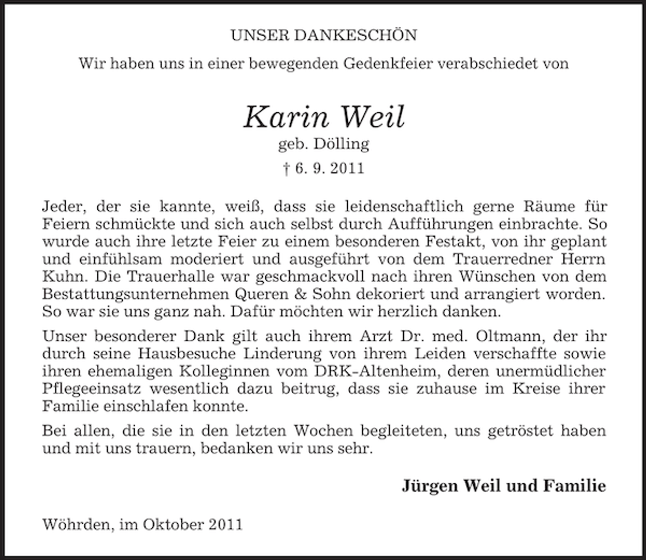 <p>UNSER DANKESCHÖN<br />Wir haben uns in einer bewegenden Gedenkfeier verabschiedet von</p><p>Karin Weil<br />geb. Dölling<br />† 6. 9. 2011<br />Jeder, der sie kannte, weiß, dass sie leidenschaftlich gerne Räume für<br />Feiern schmückte und sich auch selbst durch Aufführungen einbrachte. So<br />wurde auch ihre letzte Feier zu einem besonderen Festakt, von ihr geplant<br />und einfühlsam moderiert und ausgeführt von dem Trauerredner Herrn<br />Kuhn. Die Trauerhalle war geschmackvoll nach ihren Wünschen von dem<br />Bestattungsunternehmen Queren &amp; Sohn dekoriert und arrangiert worden.<br />So war sie uns ganz nah. Dafür möchten wir herzlich danken.<br />Unser besonderer Dank gilt auch ihrem Arzt Dr. med. Oltmann, der ihr<br />durch seine Hausbesuche Linderung von ihrem Leiden verschaffte sowie<br />ihren ehemaligen Kolleginnen vom DRK-Altenheim, deren unermüdlicher<br />Pflegeeinsatz wesentlich dazu beitrug, dass sie zuhause im Kreise ihrer<br />Familie einschlafen konnte.<br />Bei allen, die sie in den letzten Wochen begleiteten, uns getröstet haben<br />und mit uns trauern, bedanken wir uns sehr.</p><p>Jürgen Weil und Familie<br />Wöhrden, im Oktober 2011</p>
