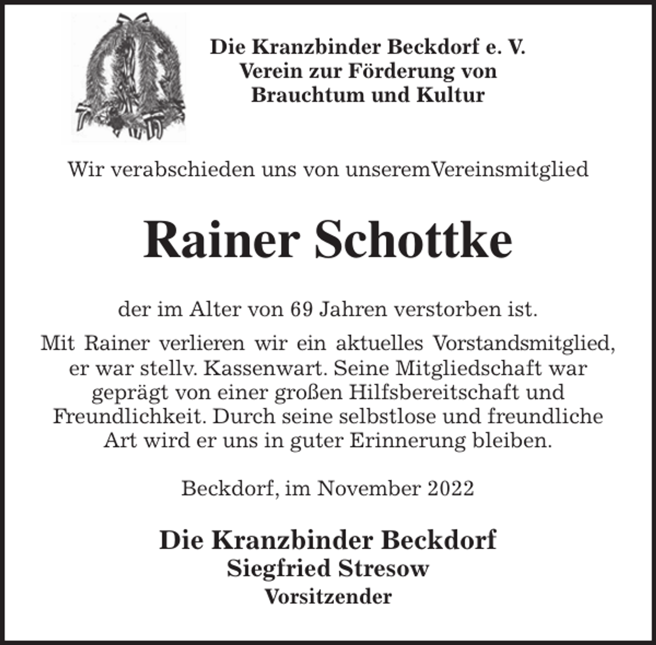 <p>Die Kranzbinder Beckdorf e. V.<br />Verein zur Förderung von<br />Brauchtum und Kultur<br />Wir verabschieden uns von unseremVereinsmitglied<br />Rainer Schottke<br />der im Alter von 69 Jahren verstorben ist.<br />Mit Rainer verlieren wir ein aktuelles Vorstandsmitglied,<br />er war stellv. Kassenwart. Seine Mitgliedschaft war<br />geprägt von einer großen Hilfsbereitschaft und<br />Freundlichkeit. Durch seine selbstlose und freundliche Art wird er uns in guter Erinnerung bleiben.</p><p>Beckdorf, im November 2022<br />Die Kranzbinder Beckdorf<br />Siegfried Stresow<br />Vorsitzender</p>