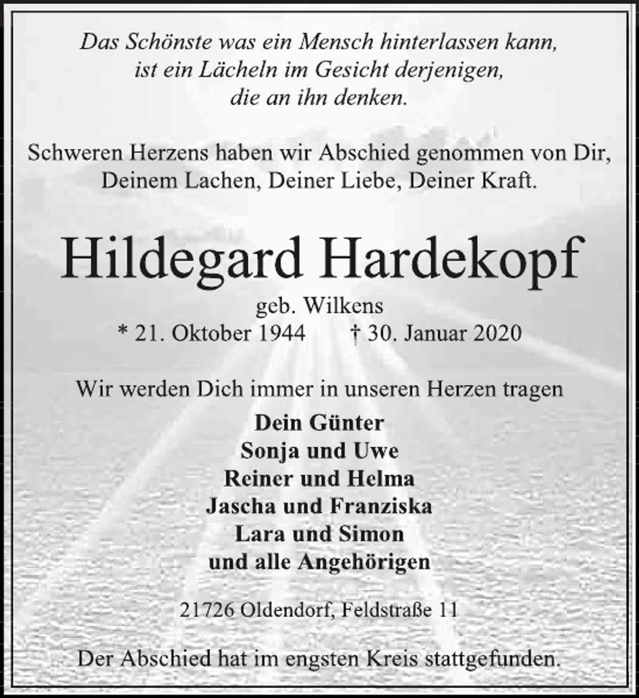<p>Das Schönste was ein Mensch hinterlassen kann,<br />ist ein Lächeln im Gesicht derjenigen,<br />die an ihn denken.<br />Schweren Herzens haben wir Abschied genommen von Dir, Deinem Lachen, Deiner Liebe, Deiner Kraft.<br />Hildegard Hardekopf<br />geb. Wilkens<br />* 21. Oktober 1944 † 30. Januar 2020<br />Wir werden Dich immer in unseren Herzen tragen<br />Dein Günter<br />Sonja und Uwe<br />Reiner und Helma<br />Jascha und Franziska<br />Lara und Simon<br />und alle Angehörigen<br />21726 Oldendorf, Feldstraße 11<br />Der Abschied hat im engsten Kreis stattgefunden.</p>