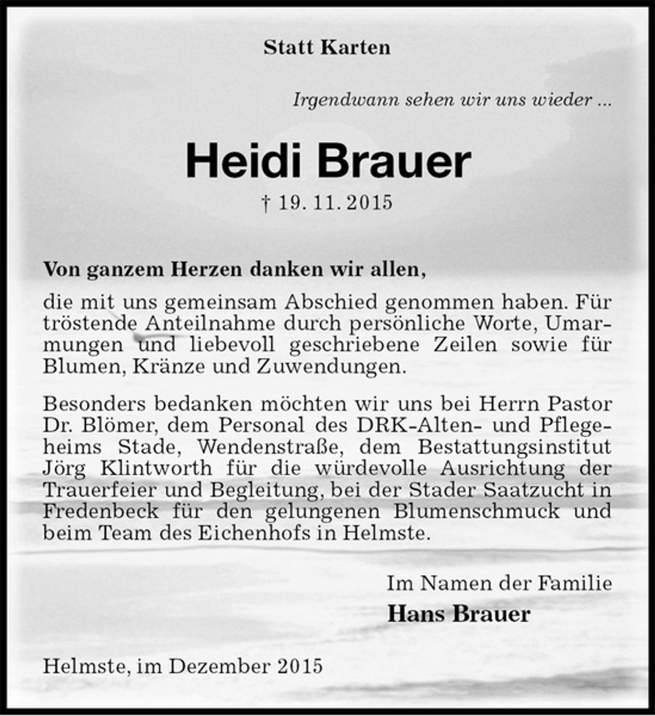 <p>Statt Karten<br />Irgendwann sehen wir uns wieder ...<br />Heidi Brauer<br />† 19. 11. 2015<br />Von ganzem Herzen danken wir allen,<br />die mit uns gemeinsam Abschied genommen haben. Für tröstende Anteilnahme durch persönliche Worte, Umarmungen und liebevoll geschriebene Zeilen sowie für Blumen, Kränze und Zuwendungen.<br />Besonders bedanken möchten wir uns bei Herrn Pastor Dr. Blömer, dem Personal des DRK-Alten- und Pflegeheims Stade, Wendenstraße, dem Bestattungsinstitut Jörg Klintworth für die würdevolle Ausrichtung der Trauerfeier und Begleitung, bei der Stader Saatzucht in Fredenbeck für den gelungenen Blumenschmuck und beim Team des Eichenhofs in Helmste.<br />Im Namen der Familie<br />Hans Brauer<br />Helmste, im Dezember 2015</p>