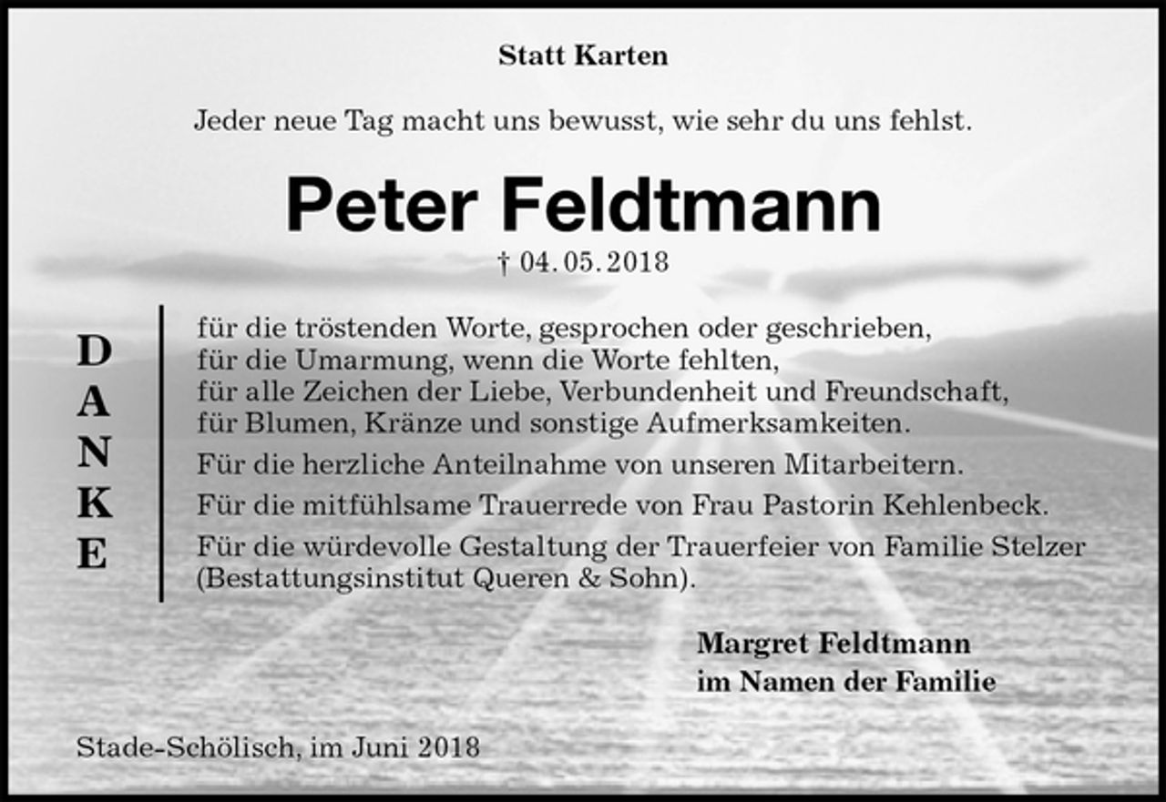 <p>Statt Karten<br />Jeder neue Tag macht uns bewusst, wie sehr du uns fehlst.<br />Peter Feldtmann<br />† 04. 05. 2018<br />für die tröstenden Worte, gesprochen oder geschrieben,<br />für die Umarmung, wenn die Worte fehlten,<br />für alle Zeichen der Liebe, Verbundenheit und Freundschaft,<br />für Blumen, Kränze und sonstige Aufmerksamkeiten.<br />Für die herzliche Anteilnahme von unseren Mitarbeitern.<br />Für die mitfühlsame Trauerrede von Frau Pastorin Kehlenbeck.<br />Für die würdevolle Gestaltung der Trauerfeier von Familie Stelzer (Bestattungsinstitut Queren &amp; Sohn).<br />Margret Feldtmann<br />im Namen der Familie<br />Stade-Schölisch, im Juni 2018<br />D<br />A<br />N<br />K<br />E</p>