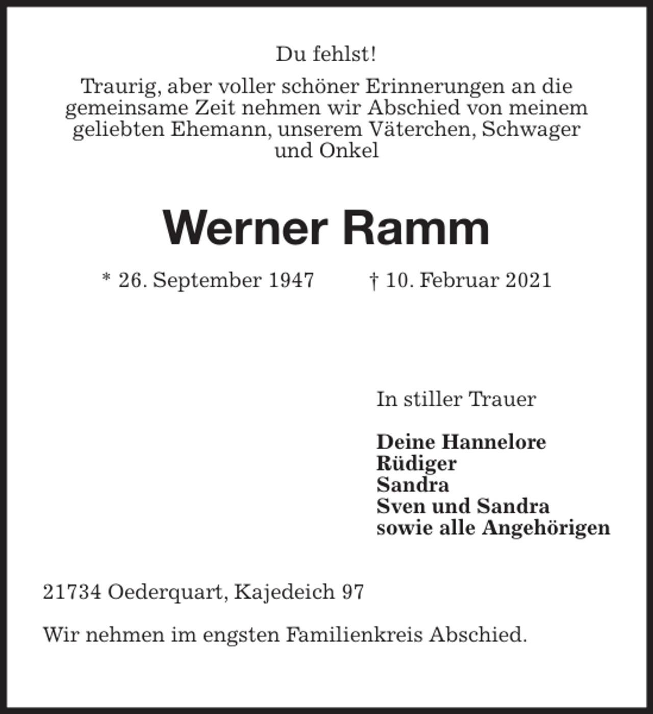 <p>Du fehlst!<br />Traurig, aber voller schöner Erinnerungen an die<br />gemeinsame Zeit nehmen wir Abschied von meinem<br />geliebten Ehemann, unserem Väterchen, Schwager<br />und Onkel<br />Werner Ramm<br />* 26. September 1947 † 10. Februar 2021</p>
<p>In stiller Trauer</p>
<p>Deine Hannelore<br />Rüdiger<br />Sandra<br />Sven und Sandra<br />sowie alle Angehörigen<br />21734 Oederquart, Kajedeich 97</p>
<p>Wir nehmen im engsten Familienkreis Abschied.</p>