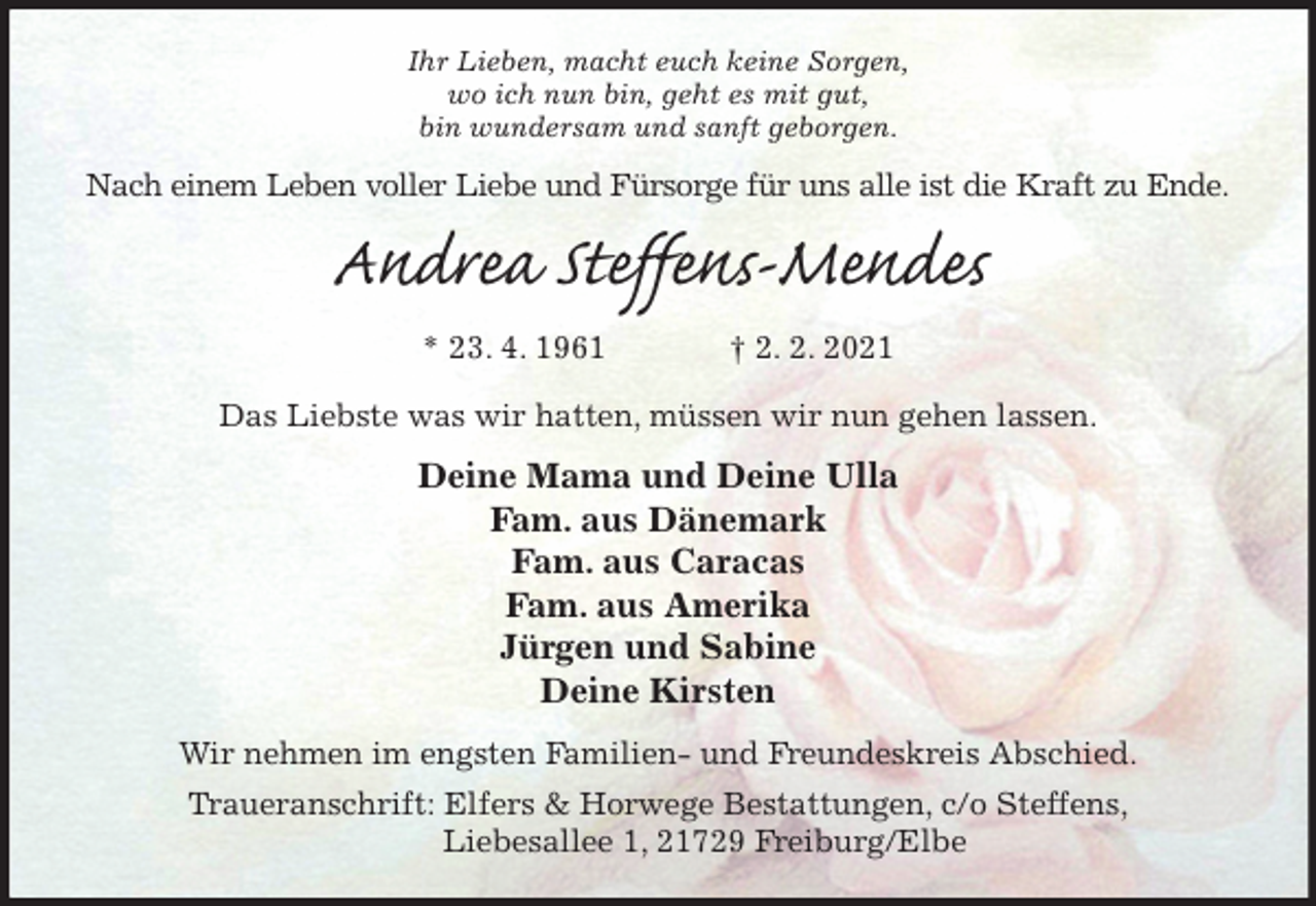 <p>Ihr Lieben, macht euch keine Sorgen,<br />wo ich nun bin, geht es mit gut,<br />bin wundersam und sanft geborgen.<br />Nach einem Leben voller Liebe und Fürsorge für uns alle ist die Kraft zu Ende.<br />Andrea Steffens-Mendes<br />* 23. 4. 1961 † 2. 2. 2021<br />Das Liebste was wir hatten, müssen wir nun gehen lassen.<br />Deine Mama und Deine Ulla<br />Fam. aus Dänemark<br />Fam. aus Caracas<br />Fam. aus Amerika<br />Jürgen und Sabine<br />Deine Kirsten<br />Wir nehmen im engsten Familien- und Freundeskreis Abschied.<br />Traueranschrift: Elfers &amp; Horwege Bestattungen, c/o Steffens,<br />Liebesallee 1, 21729 Freiburg/Elbe</p>