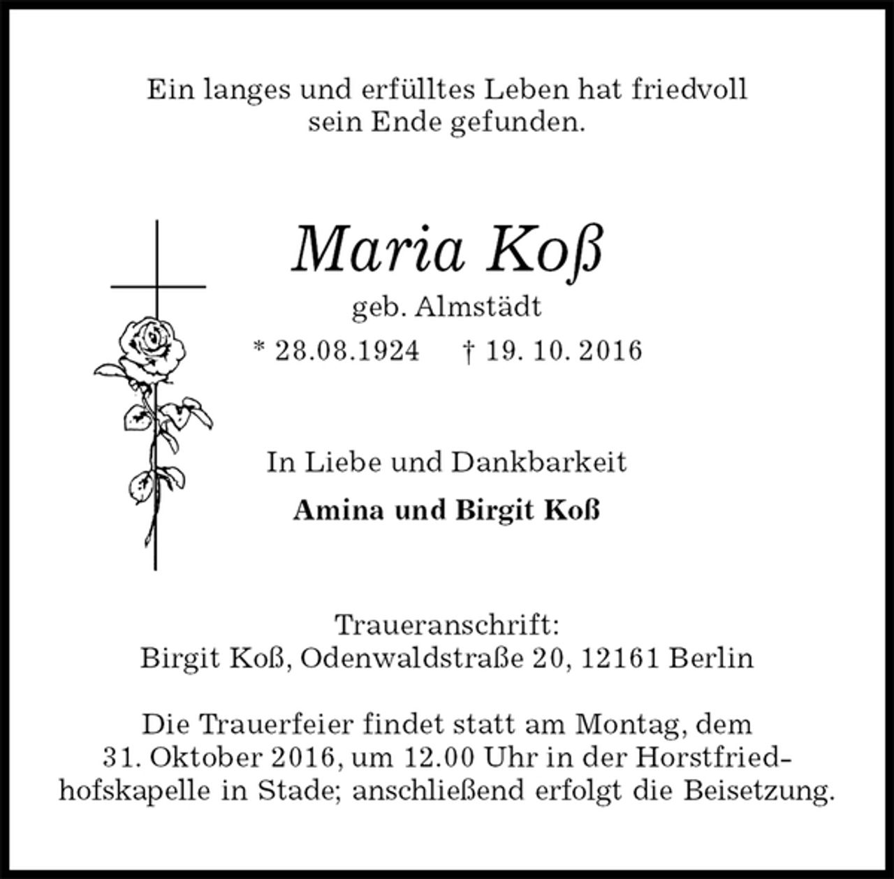 <p>Ein langes und erfülltes Leben hat friedvoll<br />sein Ende gefunden.<br />Maria Koß<br />geb. Almstädt<br />* 28.08.1924 † 19. 10. 2016<br />In Liebe und Dankbarkeit<br />Amina und Birgit Koß<br />Traueranschrift:<br />Birgit Koß, Odenwaldstraße 20, 12161 Berlin</p><p>Die Trauerfeier findet statt am Montag, dem<br />31. Oktober 2016, um 12.00 Uhr in der Horstfried-<br />hofskapelle in Stade; anschließend erfolgt die Beisetzung.</p>
