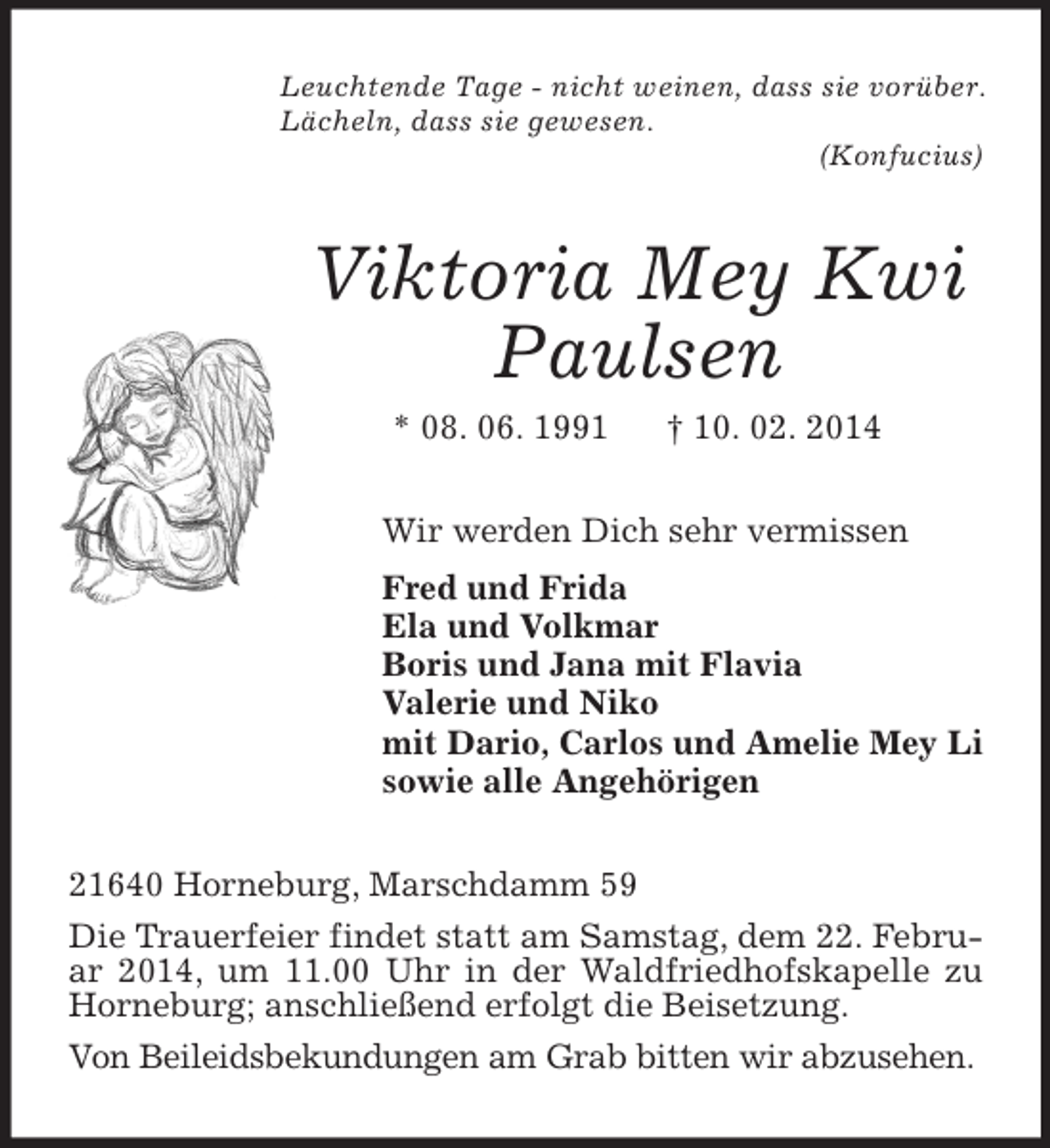<p>Leuchtende Tage - nicht weinen, dass sie vorüber.<br />Lächeln, dass sie gewesen.<br />(Konfucius)<br />Viktoria Mey Kwi<br />Paulsen<br />* 08. 06. 1991 † 10. 02. 2014<br />Wir werden Dich sehr vermissen<br />Fred und Frida<br />Ela und Volkmar<br />Boris und Jana mit Flavia<br />Valerie und Niko<br />mit Dario, Carlos und Amelie Mey Li<br />sowie alle Angehörigen<br />21640 Horneburg, Marschdamm 59<br />Die Trauerfeier findet statt am Samstag, dem 22. Februar 2014, um 11.00 Uhr in der Waldfriedhofskapelle zu Horneburg; anschließend erfolgt die Beisetzung.<br />Von Beileidsbekundungen am Grab bitten wir abzusehen.</p>