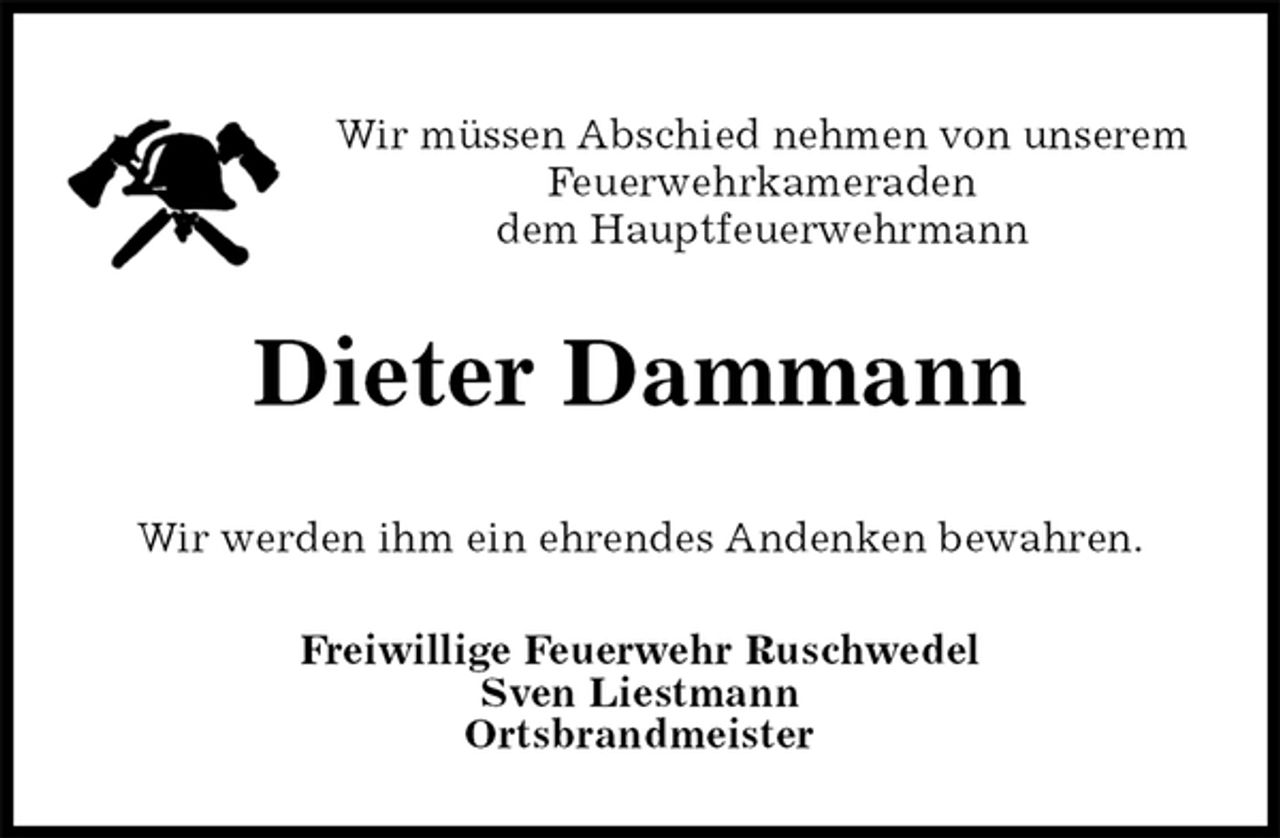 <p>Wir müssen Abschied nehmen von unserem<br />Feuerwehrkameraden<br />dem Hauptfeuerwehrmann<br />Dieter Dammann<br />Freiwillige Feuerwehr Ruschwedel<br />Sven Liestmann<br />Ortsbrandmeister<br />Wir werden ihm ein ehrendes Andenken bewahren.</p>