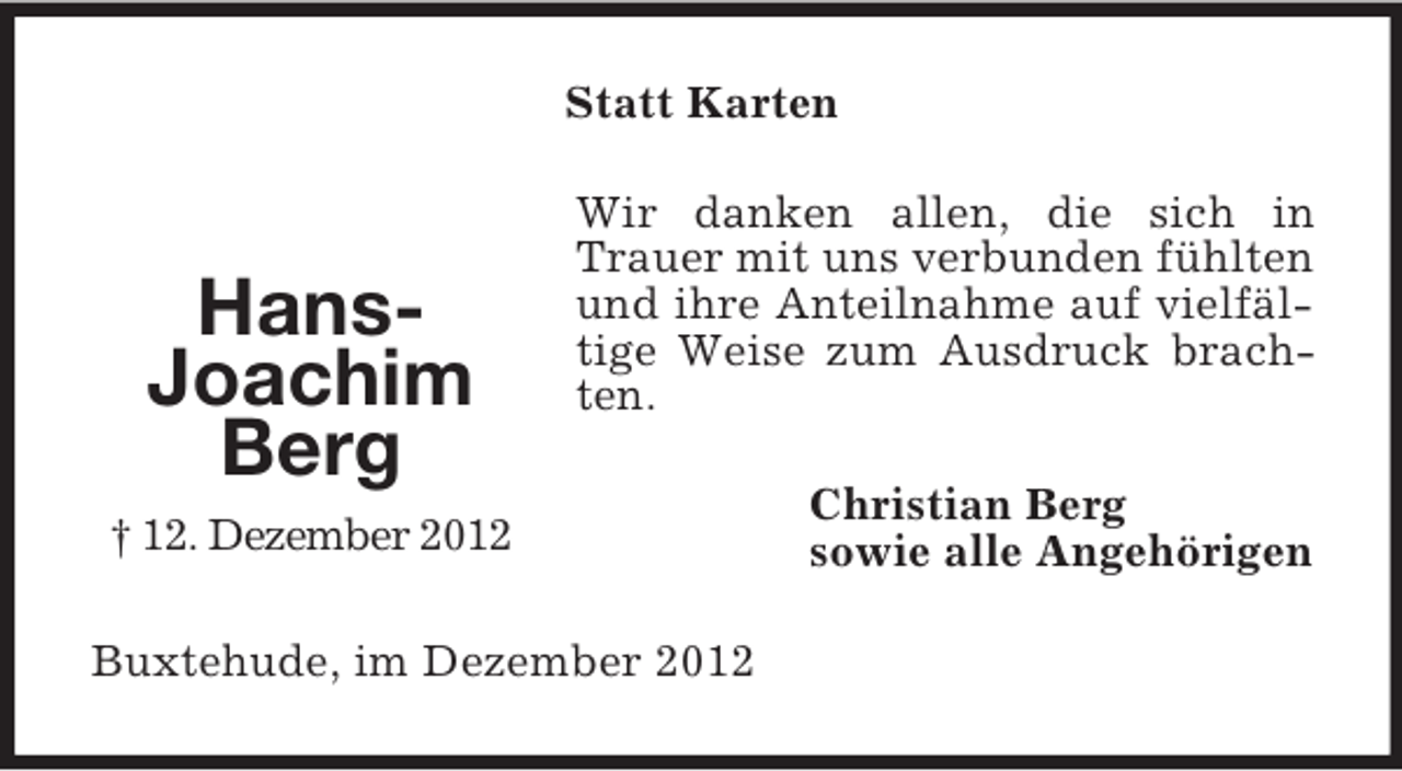 <p>Statt Karten</p><p>HansJoachim<br />Berg</p><p>Wir danken allen, die sich in<br />Trauer mit uns verbunden fühlten<br />und ihre Anteilnahme auf vielfältige Weise zum Ausdruck brachten.</p><p>† 12. Dezember 2012<br />Buxtehude, im Dezember 2012</p><p>Christian Berg<br />sowie alle Angehörigen</p>