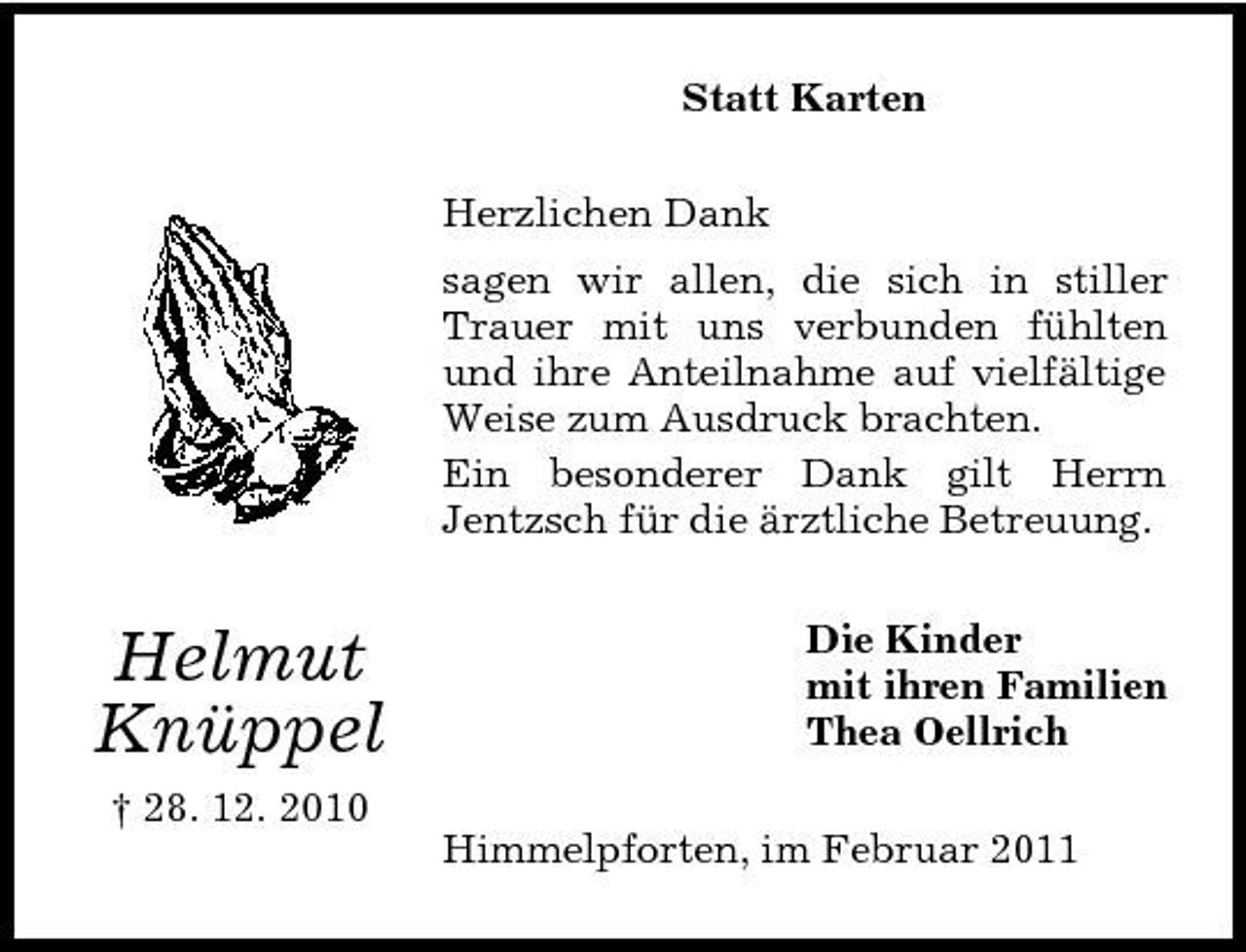 <p>Statt Karten Herzlichen Dank sagen wir allen, die sich in stiller Trauer mit uns verbunden fühlten und ihre Anteilnahme auf vielfältige Weise zum Ausdruck brachten. Ein besonderer Dank gilt Herrn Jentzsch für die ärztliche Betreuung.</p><p>Helmut Knüppel<br />† 28. 12. 2010</p><p>Die Kinder mit ihren Familien Thea Oellrich Himmelpforten, im Februar 2011</p>
