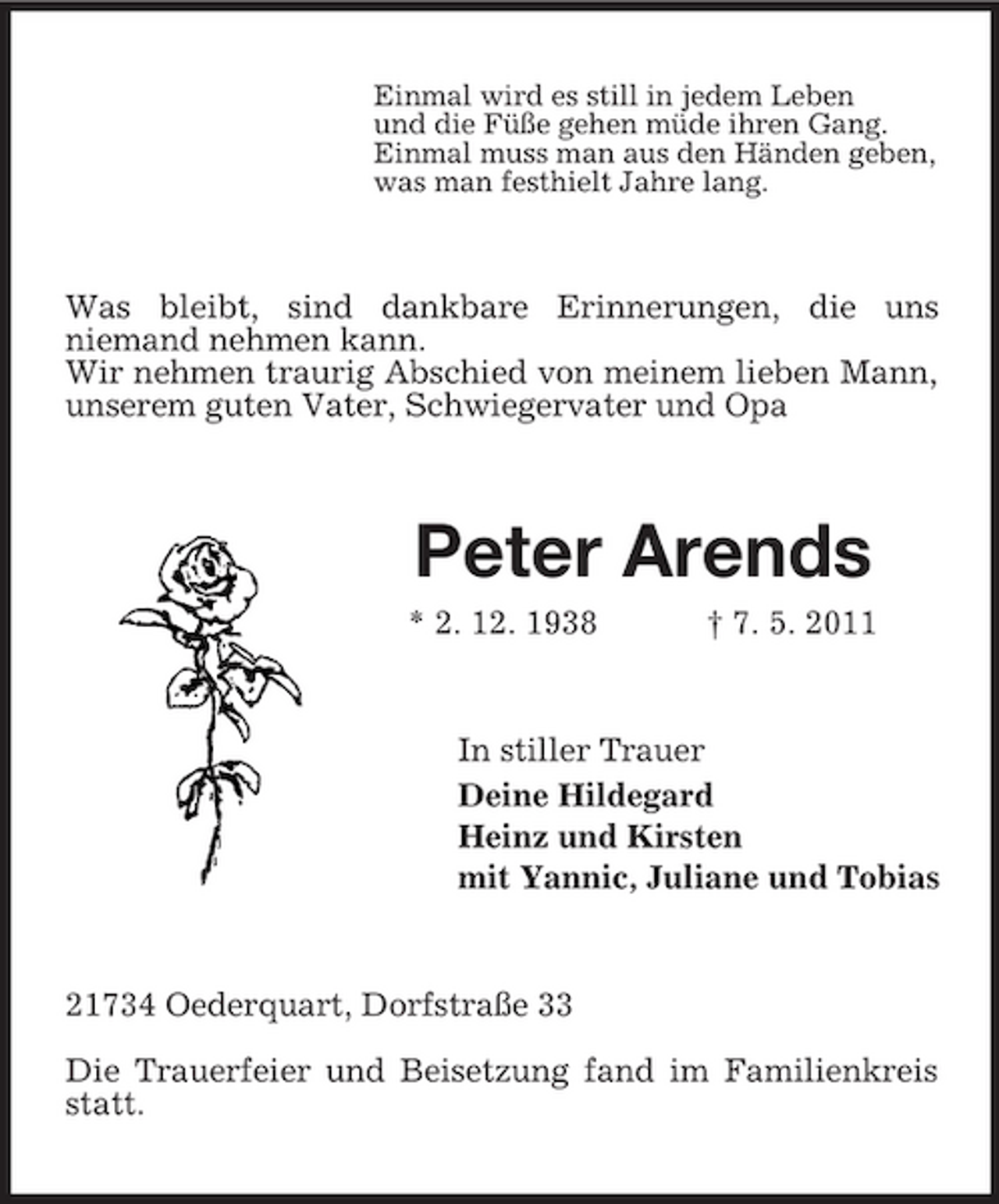 <p>Einmal wird es still in jedem Leben und die Füße gehen müde ihren Gang. Einmal muss man aus den Händen geben, was man festhielt Jahre lang.</p><p>Was bleibt, sind dankbare Erinnerungen, die uns niemand nehmen kann. Wir nehmen traurig Abschied von meinem lieben Mann, unserem guten Vater, Schwiegervater und Opa</p><p>Peter Arends<br />* 2. 12. 1938 † 7. 5. 2011 In stiller Trauer Deine Hildegard Heinz und Kirsten mit Yannic, Juliane und Tobias</p><p>21734 Oederquart, Dorfstraße 33 Die Trauerfeier und Beisetzung fand im Familienkreis statt.</p>