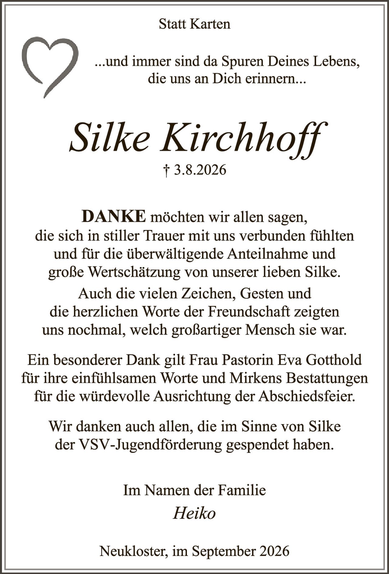 <p>Statt Karten</p>

<p>...und immer sind da Spuren Deines Lebens, die uns an Dich erinnern...</p>

<p><i>Silke Kirchhoff</i><br>† 3.8.2026</p>

<p><strong>DANKE</strong> möchten wir allen sagen, die sich in stiller Trauer mit uns verbunden fühlten und für die überwältigende Anteilnahme und große Wertschätzung von unserer lieben Silke. Auch die vielen Zeichen, Gesten und die herzlichen Worte der Freundschaft zeigten uns nochmal, welch großartiger Mensch sie war.</p>

<p>Ein besonderer Dank gilt Frau Pastorin Eva Gotthold für ihre einfühlsamen Worte und Mirkens Bestattungen für die würdevolle Ausrichtung der Abschiedsfeier.</p>

<p>Wir danken auch allen, die im Sinne von Silke der VSV-Jugendförderung gespendet haben.</p>

<p>Im Namen der Familie<br><i>Heiko</i></p>

<p>Neukloster, im September 2026</p>