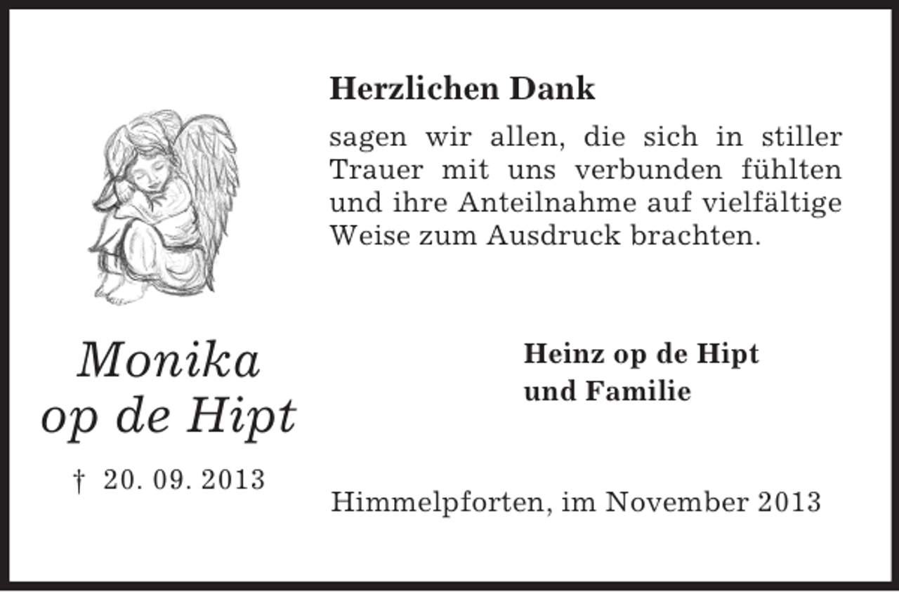<p>Herzlichen Dank<br />sagen wir allen, die sich in stiller<br />Trauer mit uns verbunden fühlten<br />und ihre Anteilnahme auf vielfältige<br />Weise zum Ausdruck brachten.</p><p>Monika<br />op de Hipt<br />† 20. 09. 2013</p><p>Heinz op de Hipt<br />und Familie</p><p>Himmelpforten, im November 2013</p>