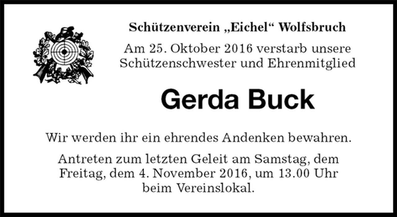 <p>Schützenverein „Eichel“ Wolfsbruch<br />Am 25. Oktober 2016 verstarb unsere<br />Schützenschwester und Ehrenmitglied<br />Gerda Buck<br />Wir werden ihr ein ehrendes Andenken bewahren.<br />Antreten zum letzten Geleit am Samstag, dem<br />Freitag, dem 4. November 2016, um 13.00 Uhr<br />beim Vereinslokal.</p>