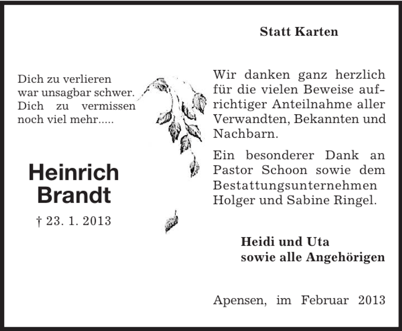<p>Statt Karten</p><p>Dich zu verlieren<br />war unsagbar schwer.<br />Dich zu vermissen<br />noch viel mehr.....</p><p>Wir danken ganz herzlich<br />für die vielen Beweise aufrichtiger Anteilnahme aller<br />Verwandten, Bekannten und<br />Nachbarn.</p><p>Heinrich<br />Brandt</p><p>Ein besonderer Dank an<br />Pastor Schoon sowie dem<br />Bestattungsunternehmen<br />Holger und Sabine Ringel.</p><p>† 23. 1. 2013<br />Heidi und Uta<br />sowie alle Angehörigen<br />Apensen, im Februar 2013</p>