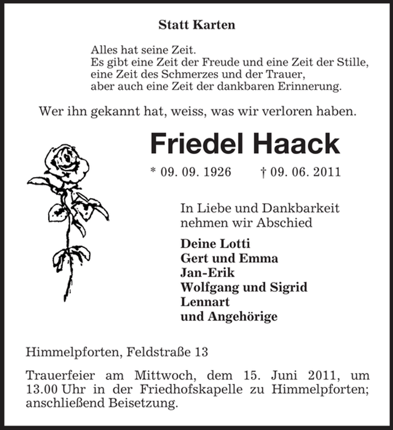 <p>Statt Karten<br />Alles hat seine Zeit. Es gibt eine Zeit der Freude und eine Zeit der Stille, eine Zeit des Schmerzes und der Trauer, aber auch eine Zeit der dankbaren Erinnerung.</p><p>Wer ihn gekannt hat, weiss, was wir verloren haben.</p><p>Friedel Haack<br />* 09. 09. 1926 † 09. 06. 2011 In Liebe und Dankbarkeit nehmen wir Abschied Deine Lotti Gert und Emma Jan-Erik Wolfgang und Sigrid Lennart und Angehörige Himmelpforten, Feldstraße 13 Trauerfeier am Mittwoch, dem 15. Juni 2011, um 13.00 Uhr in der Friedhofskapelle zu Himmelpforten; anschließend Beisetzung.</p>