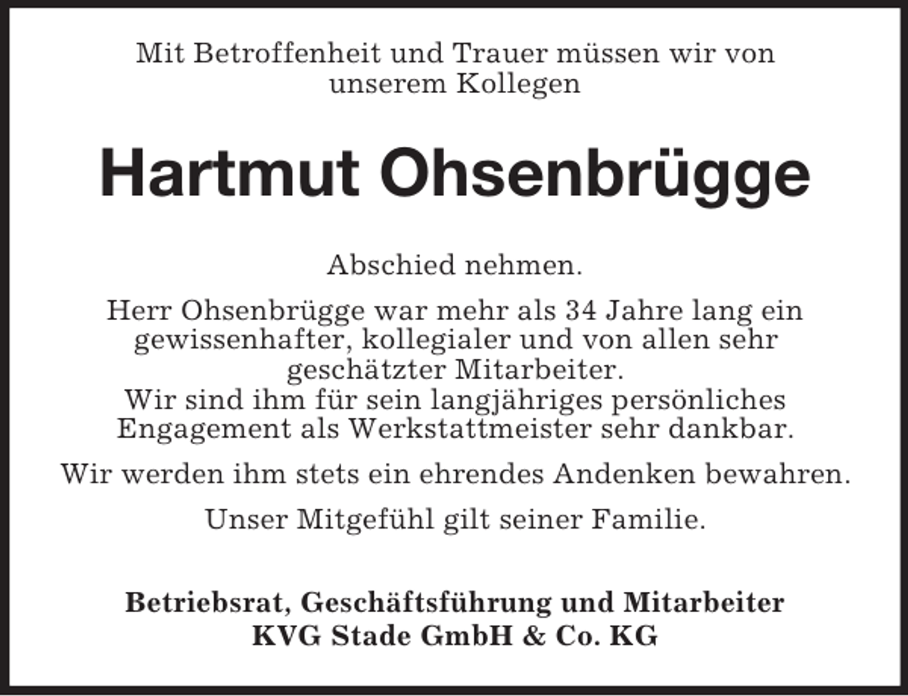 <p>Mit Betroffenheit und Trauer müssen wir von<br />unserem Kollegen<br />Hartmut Ohsenbrügge<br />Abschied nehmen.<br />Herr Ohsenbrügge war mehr als 34 Jahre lang ein<br />gewissenhafter, kollegialer und von allen sehr<br />geschätzter Mitarbeiter.<br />Wir sind ihm für sein langjähriges persönliches<br />Engagement als Werkstattmeister sehr dankbar.<br />Wir werden ihm stets ein ehrendes Andenken bewahren.<br />Unser Mitgefühl gilt seiner Familie.<br />Betriebsrat, Geschäftsführung und Mitarbeiter<br />KVG Stade GmbH</p>