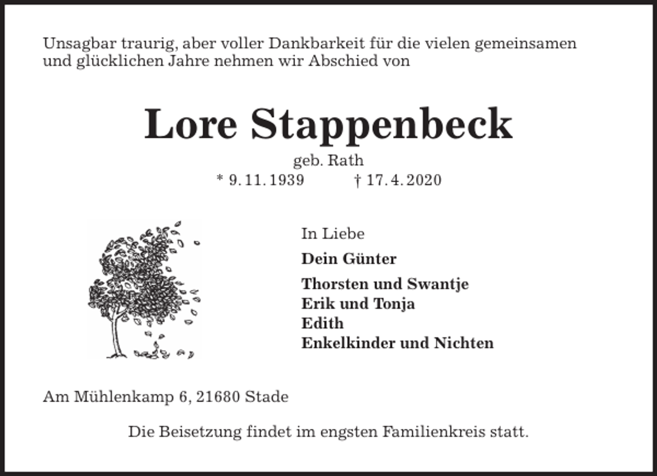 <p>Unsagbar traurig, aber voller Dankbarkeit für die vielen gemeinsamen<br />und glücklichen Jahre nehmen wir Abschied von<br />Lore Stappenbeck<br />geb. Rath<br />* 9. 11. 1939 † 17. 4. 2020<br />In Liebe<br />Dein Günter<br />Thorsten und Swantje<br />Erik und Tonja<br />Edith<br />Enkelkinder und Nichten<br />Am Mühlenkamp 6, 21680 Stade</p>
<p>Die Beisetzung findet im engsten Familienkreis statt.</p>
