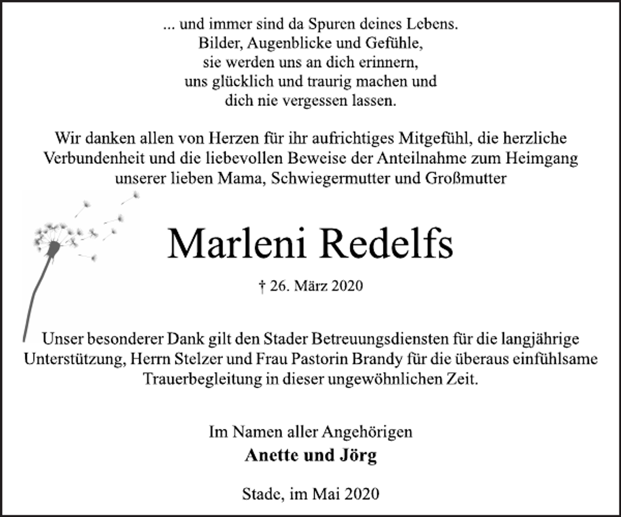 <p>... und immer sind da Spuren deines Lebens.<br />Bilder, Augenblicke und Gefühle,<br />sie werden uns an dich erinnern,<br />uns glücklich und traurig machen und<br />dich nie vergessen lassen.<br />Wir danken allen von Herzen für ihr aufrichtiges Mitgefühl, die herzliche Verbundenheit und die liebevollen Beweise der Anteilnahme zum Heimgang unserer lieben Mama, Schwiegermutter und Großmutter<br />Marleni Redelfs<br />† 26. März 2020<br />Unser besonderer Dank gilt den Stader Betreuungsdiensten für die langjährige Unterstützung, Herrn Stelzer und Frau Pastorin Brandy für die überaus einfühlsame Trauerbegleitung in dieser ungewöhnlichen Zeit.<br />Im Namen aller Angehörigen<br />Anette und Jörg<br />Stade, im Mai 2020</p>