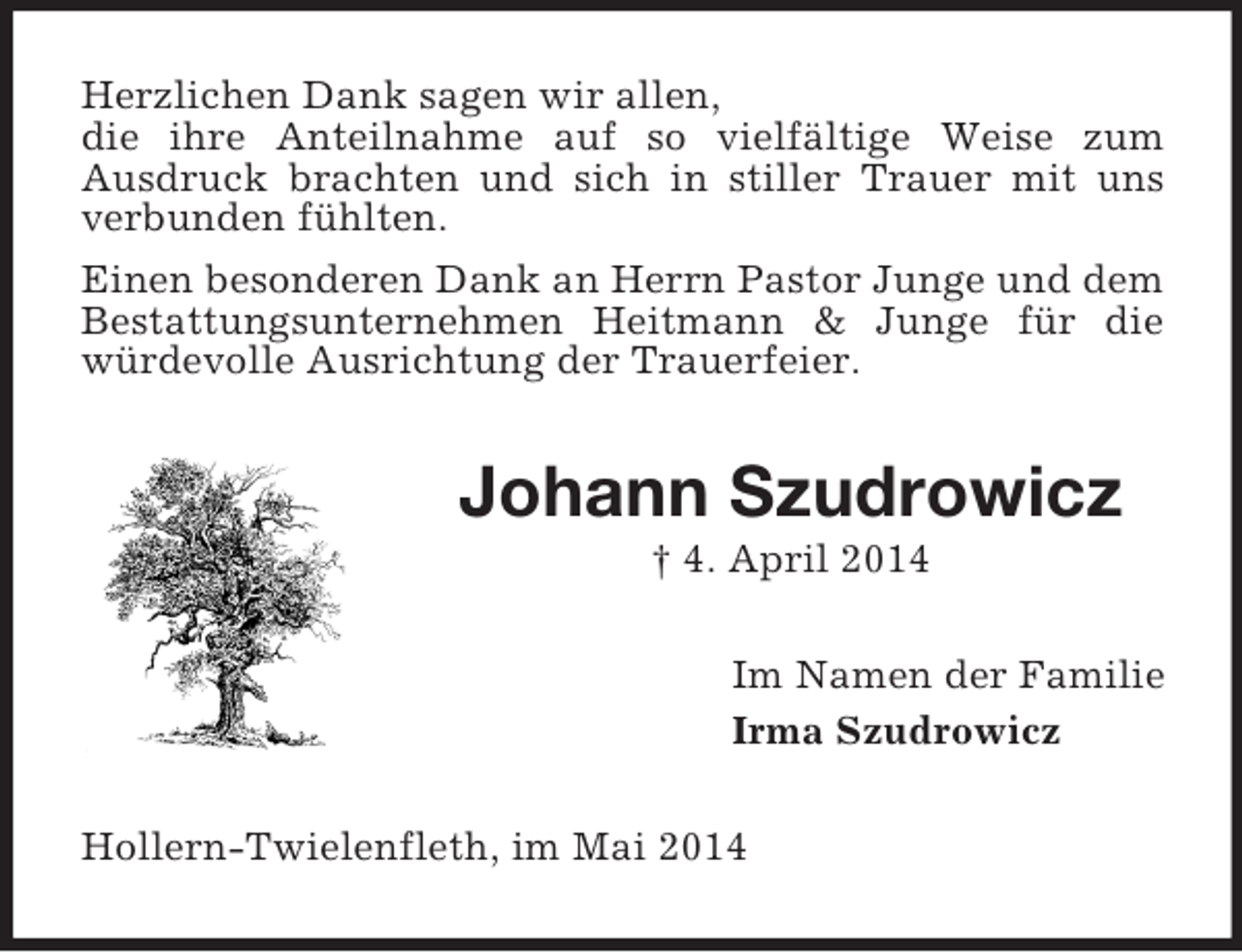 <p>Herzlichen Dank sagen wir allen,<br />die ihre Anteilnahme auf so vielfältige Weise zum<br />Ausdruck brachten und sich in stiller Trauer mit uns verbunden fühlten.<br />Einen besonderen Dank an Herrn Pastor Junge und dem Bestattungsunternehmen Heitmann</p>