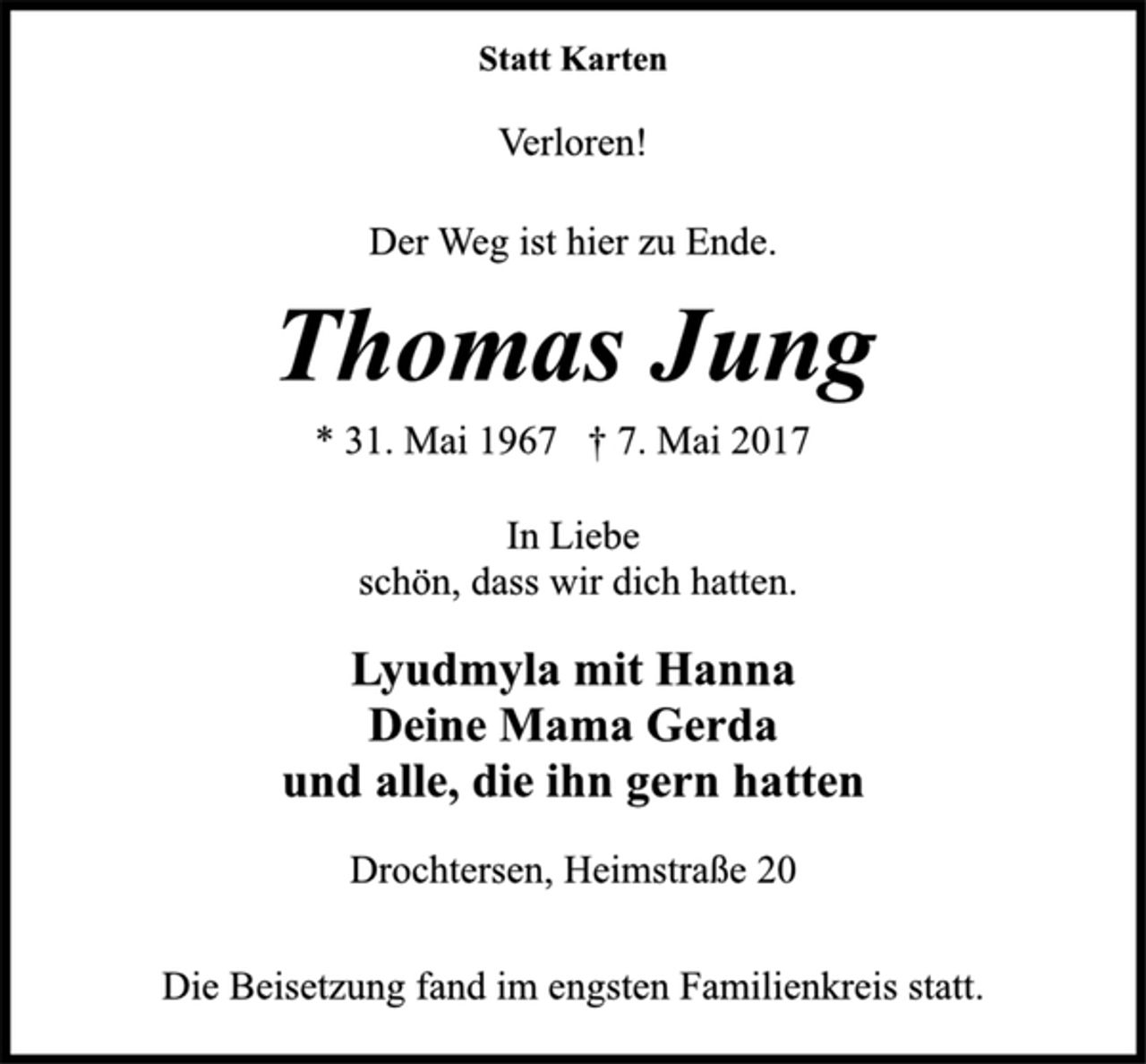 <p>Statt Karten<br />Verloren!<br />Der Weg ist hier zu Ende.<br />Thomas Jung<br />* 31. Mai 1967 † 7. Mai 2017<br />In Liebe<br />schön, dass wir dich hatten.<br />Lyudmyla mit Hanna<br />Deine Mama Gerda<br />und alle, die ihn gern hatten<br />Drochtersen, Heimstraße 20<br />Die Beisetzung fand im engsten Familienkreis statt.</p>