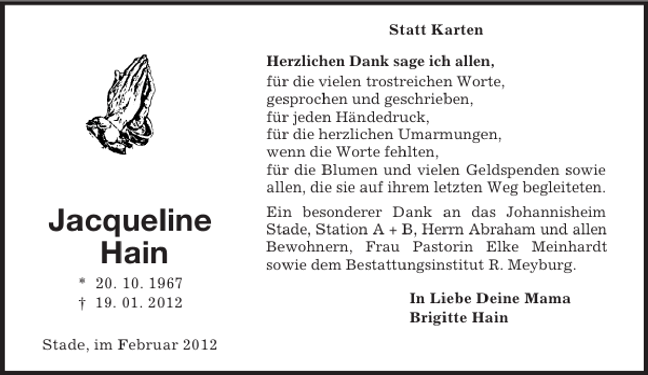 <p>Jacqueline<br />Hain<br />* 20. 10. 1967<br />† 19. 01. 2012<br />Statt Karten<br />Herzlichen Dank sage ich allen,<br />für die vielen trostreichen Worte,<br />gesprochen und geschrieben,<br />für jeden Händedruck,<br />für die herzlichen Umarmungen,<br />wenn die Worte fehlten,<br />für die Blumen und vielen Geldspenden sowie allen, die sie auf ihrem letzten Weg begleiteten.<br />Ein besonderer Dank an das Johannisheim Stade, Station A + B, Herrn Abraham und allen<br />Bewohnern, Frau Pastorin Elke Meinhardt<br />sowie dem Bestattungsinstitut R. Meyburg.<br />In Liebe Deine Mama<br />Brigitte Hain<br />Stade, im Februar 2012</p>
