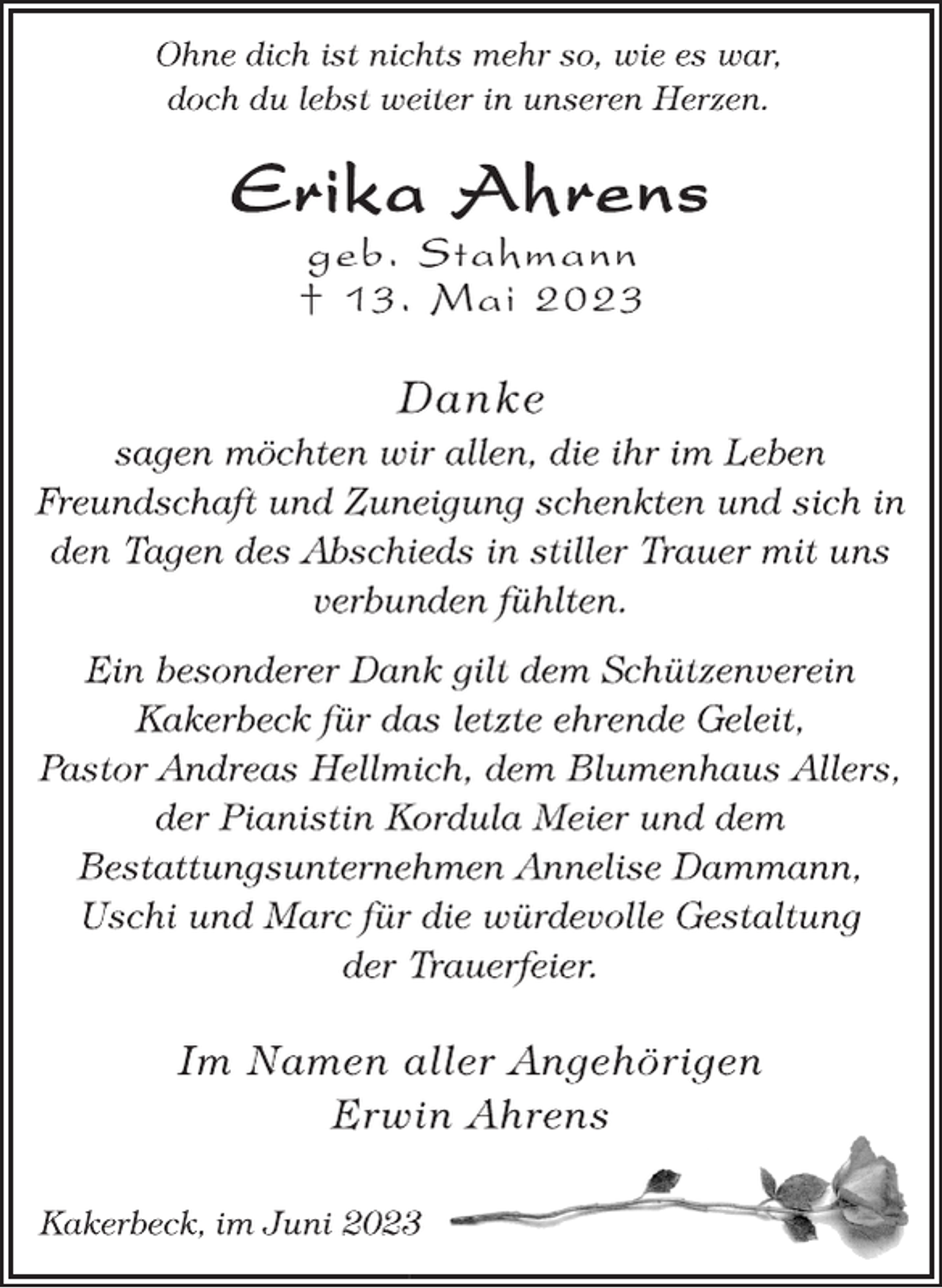 <p>Ohne dich ist nichts mehr so, wie es war,<br />doch du lebst weiter in unseren Herzen.<br />Erika Ahrens<br />geb. Stahmann<br />† 13. Mai 2023<br />Danke<br />sagen möchten wir allen, die ihr im Leben<br />Freundschaft und Zuneigung schenkten und sich in<br />den Tagen des Abschieds in stiller Trauer mit uns<br />verbunden fühlten.<br />Ein besonderer Dank gilt dem Schützenverein<br />Kakerbeck für das letzte ehrende Geleit,<br />Pastor Andreas Hellmich, dem Blumenhaus Allers,<br />der Pianistin Kordula Meier und dem<br />Bestattungsunternehmen Annelise Dammann,<br />Uschi und Marc für die würdevolle Gestaltung<br />der Trauerfeier.<br />Im Namen aller Angehörigen<br />Erwin Ahrens<br />Kakerbeck, im Juni 2023</p>