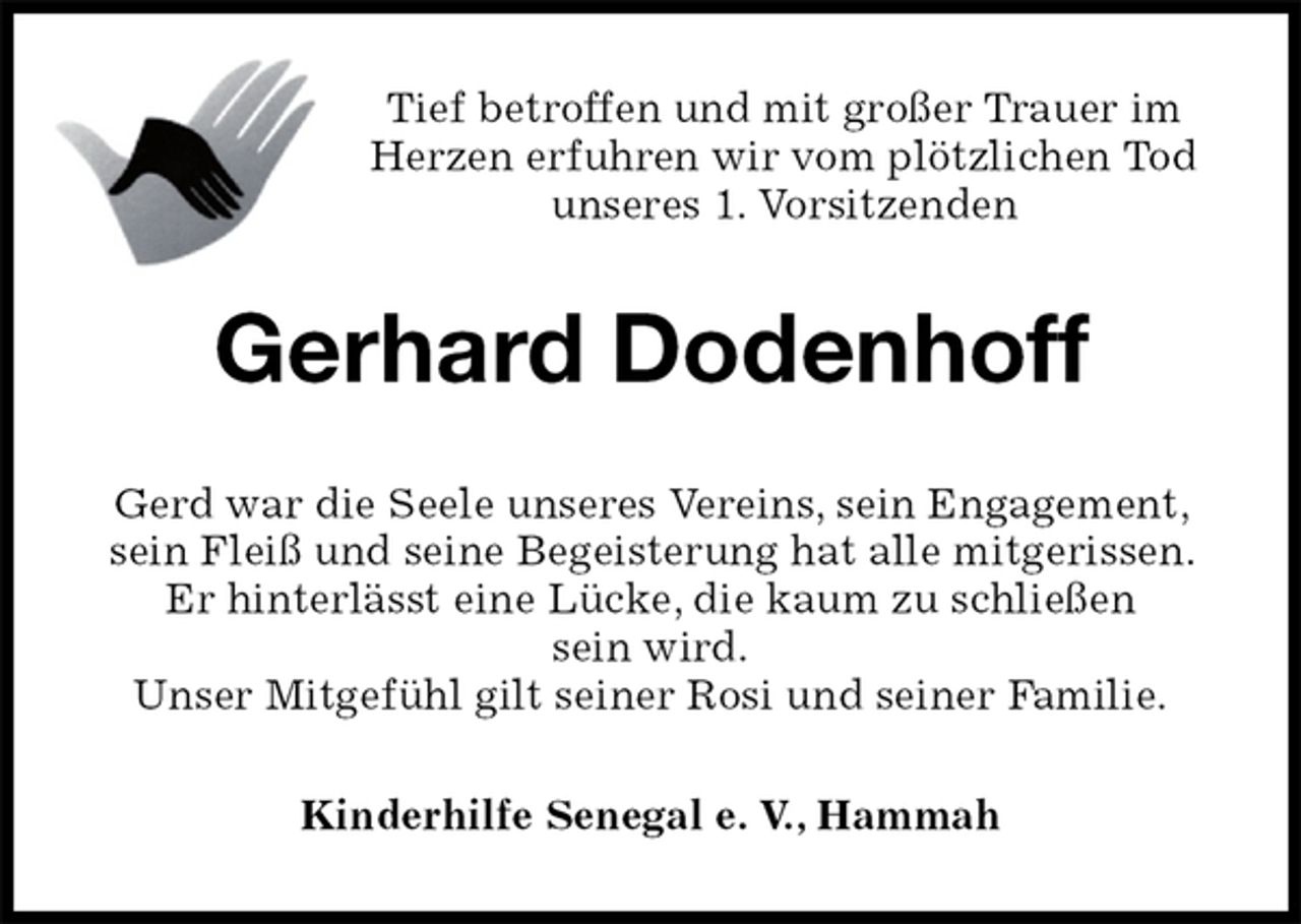 <p>Tief betroffen und mit großer Trauer im Herzen erfuhren wir vom plötzlichen Tod unseres 1. Vorsitzenden<br />Gerhard Dodenhoff<br />Gerd war die Seele unseres Vereins, sein Engagement, sein Fleiß und seine Begeisterung hat alle mitgerissen. Er hinterlässt eine Lücke, die kaum zu schließen<br />sein wird.<br />Unser Mitgefühl gilt seiner Rosi und seiner Familie.<br />Kinderhilfe Senegal e. V., Hammah</p>