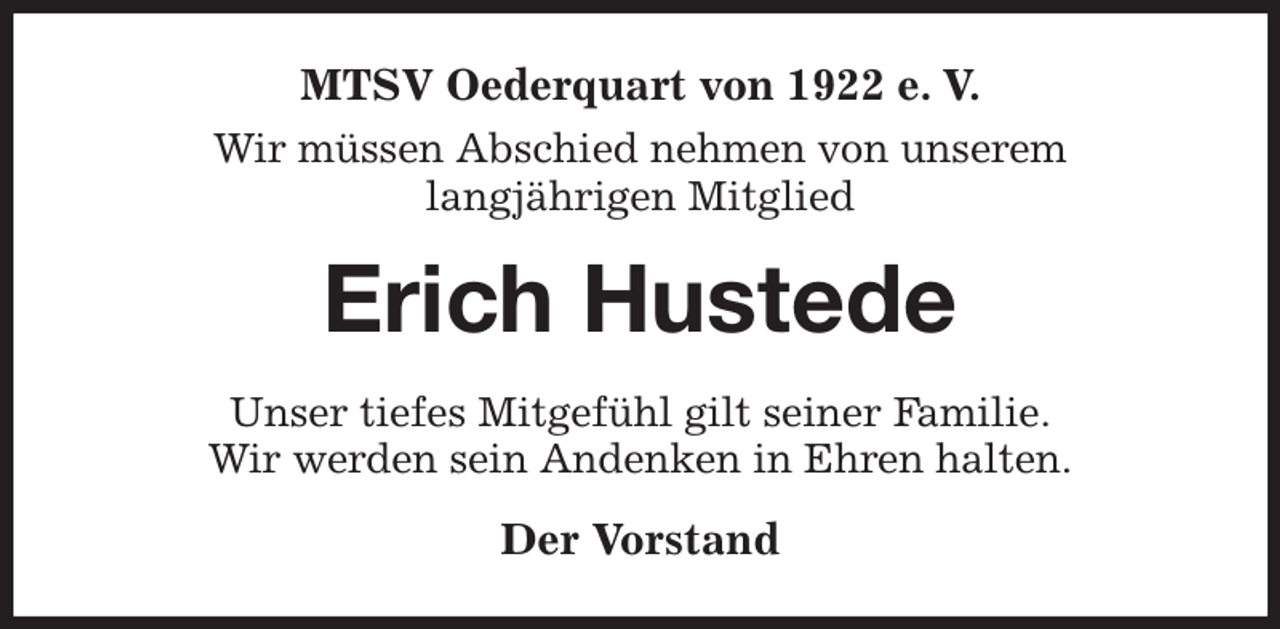 <p>MTSV Oederquart von 1922 e. V.<br />Wir müssen Abschied nehmen von unserem<br />langjährigen Mitglied<br />Erich Hustede<br />Unser tiefes Mitgefühl gilt seiner Familie.<br />Wir werden sein Andenken in Ehren halten.<br />Der Vorstand</p>