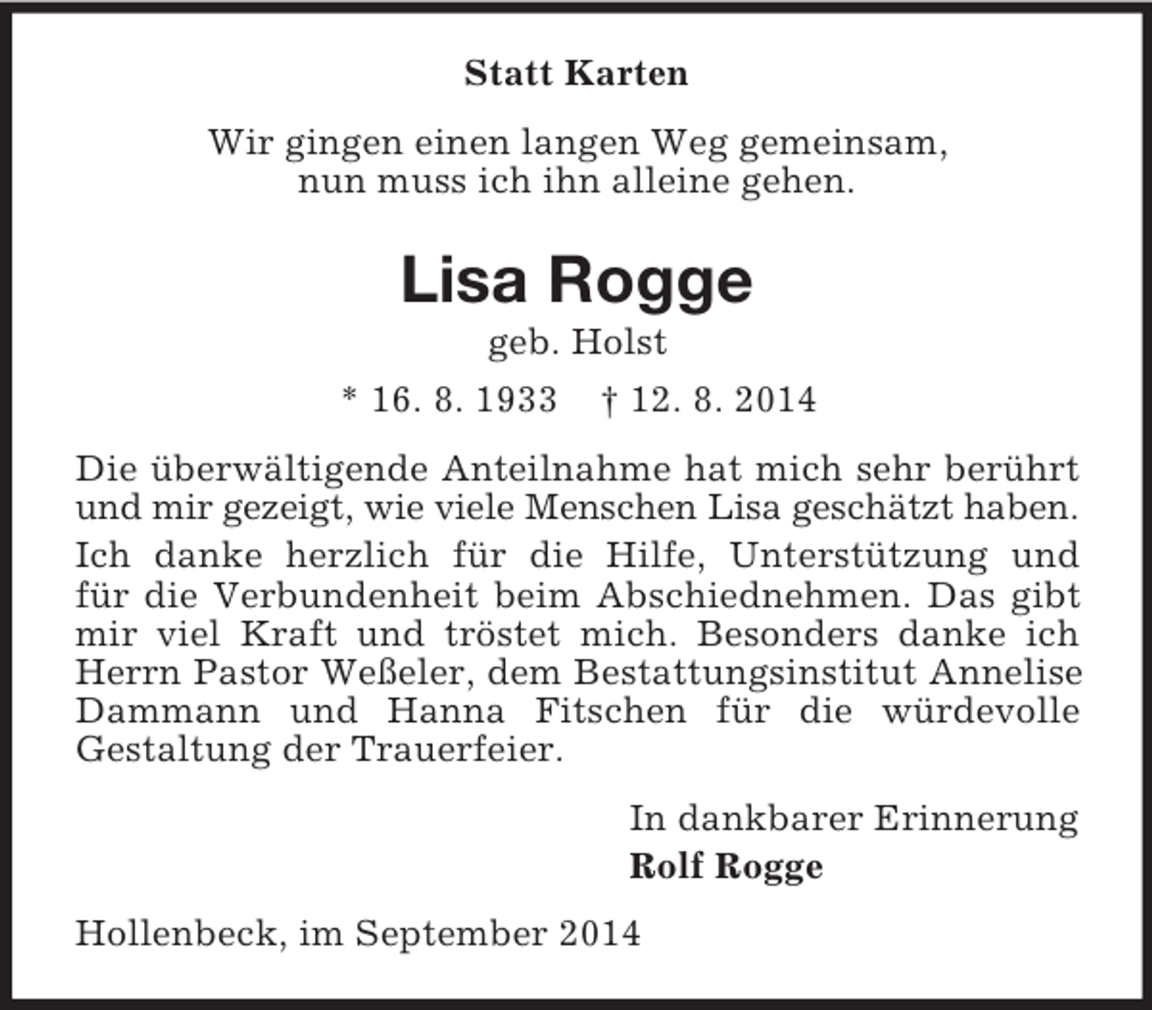 <p>Statt Karten<br />Wir gingen einen langen Weg gemeinsam,<br />nun muss ich ihn alleine gehen.<br />Lisa Rogge<br />geb. Holst<br />* 16. 8. 1933 † 12. 8. 2014<br />Die überwältigende Anteilnahme hat mich sehr berührt und mir gezeigt, wie viele Menschen Lisa geschätzt haben.<br />Ich danke herzlich für die Hilfe, Unterstützung und<br />für die Verbundenheit beim Abschiednehmen. Das gibt<br />mir viel Kraft und tröstet mich. Besonders danke ich Herrn Pastor Weßeler, dem Bestattungsinstitut Annelise Dammann und Hanna Fitschen für die würdevolle<br />Gestaltung der Trauerfeier.<br />In dankbarer Erinnerung<br />Rolf Rogge<br />Hollenbeck, im September 2014</p>
