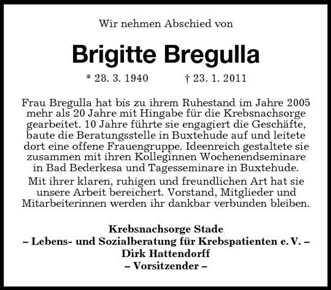 <p>Wir nehmen Abschied von</p><p>Brigitte Bregulla<br />* 28. 3. 1940 † 23. 1. 2011 Frau Bregulla hat bis zu ihrem Ruhestand im Jahre 2005 mehr als 20 Jahre mit Hingabe für die Krebsnachsorge gearbeitet. 10 Jahre führte sie engagiert die Geschäfte, baute die Beratungsstelle in Buxtehude auf und leitete dort eine offene Frauengruppe. Ideenreich gestaltete sie zusammen mit ihren Kolleginnen Wochenendseminare in Bad Bederkesa und Tagesseminare in Buxtehude. Mit ihrer klaren, ruhigen und freundlichen Art hat sie unsere Arbeit bereichert. Vorstand, Mitglieder und Mitarbeiterinnen werden ihr dankbar verbunden bleiben. Krebsnachsorge Stade – Lebens- und Sozialberatung für Krebspatienten e. V. – Dirk Hattendorff – Vorsitzender –</p>