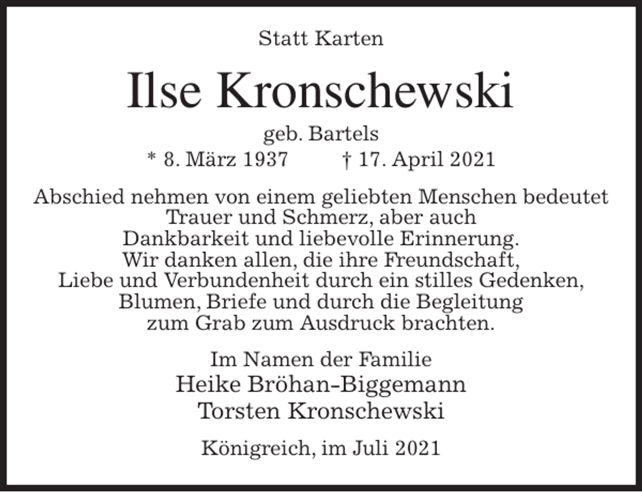 <p>Statt Karten<br />Ilse Kronschewski<br />geb. Bartels<br />* 8. März 1937 † 17. April 2021<br />Abschied nehmen von einem geliebten Menschen bedeutet Trauer und Schmerz, aber auch<br />Dankbarkeit und liebevolle Erinnerung.<br />Wir danken allen, die ihre Freundschaft,<br />Liebe und Verbundenheit durch ein stilles Gedenken,<br />Blumen, Briefe und durch die Begleitung<br />zum Grab zum Ausdruck brachten.<br />Im Namen der Familie<br />Heike Bröhan-Biggemann<br />Torsten Kronschewski<br />Königreich, im Juli 2021</p>