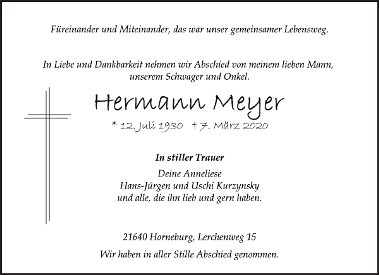 <p>Füreinander und Miteinander, das war unser gemeinsamer Lebensweg.<br />In Liebe und Dankbarkeit nehmen wir Abschied von meinem lieben Mann, unserem Schwager und Onkel.<br />Hermann Meyer<br />* 12. Juli 1930 † 7. März 2020<br />In stiller Trauer<br />Deine Anneliese<br />Hans-Jürgen und Uschi Kurzynsky<br />und alle, die ihn lieb und gern haben.<br />21640 Horneburg, Lerchenweg 15<br />Wir haben in aller Stille Abschied genommen.</p>