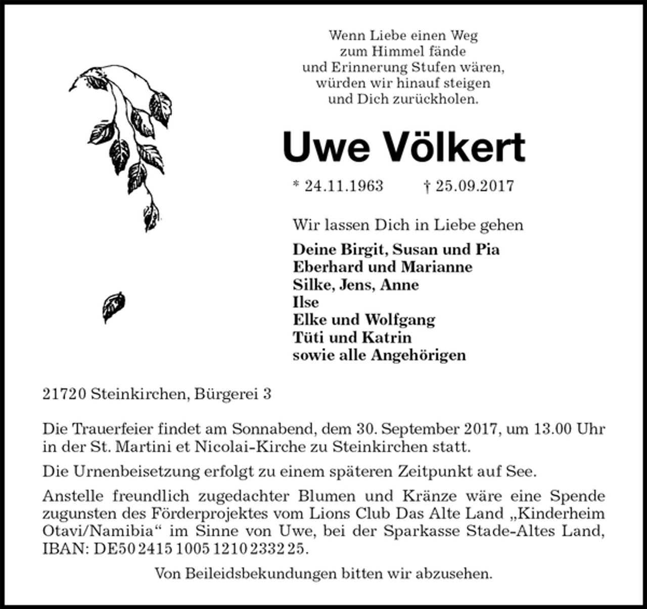 <p>Wenn Liebe einen Weg<br />zum Himmel fände<br />und Erinnerung Stufen wären,<br />würden wir hinauf steigen<br />und Dich zurückholen.<br />Uwe Völkert<br />* 24.11.1963 † 25.09.2017<br />Wir lassen Dich in Liebe gehen<br />Deine Birgit, Susan und Pia<br />Eberhard und Marianne<br />Silke, Jens, Anne<br />Ilse<br />Elke und Wolfgang<br />Tüti und Katrin<br />sowie alle Angehörigen<br />21720 Steinkirchen, Bürgerei 3</p>
<p>Die Trauerfeier findet am Sonnabend, dem 30. September 2017, um 13.00 Uhr<br />in der St. Martini et Nicolai-Kirche zu Steinkirchen statt.<br />Die Urnenbeisetzung erfolgt zu einem späteren Zeitpunkt auf See.<br />Anstelle freundlich zugedachter Blumen und Kränze wäre eine Spende<br />zugunsten des Förderprojektes vom Lions Club Das Alte Land „Kinderheim<br />Otavi/Namibia“ im Sinne von Uwe, bei der Sparkasse Stade-Altes Land,<br />IBAN: DE50 2415 1005 1210 2332 25.<br />Von Beileidsbekundungen bitten wir abzusehen.</p>