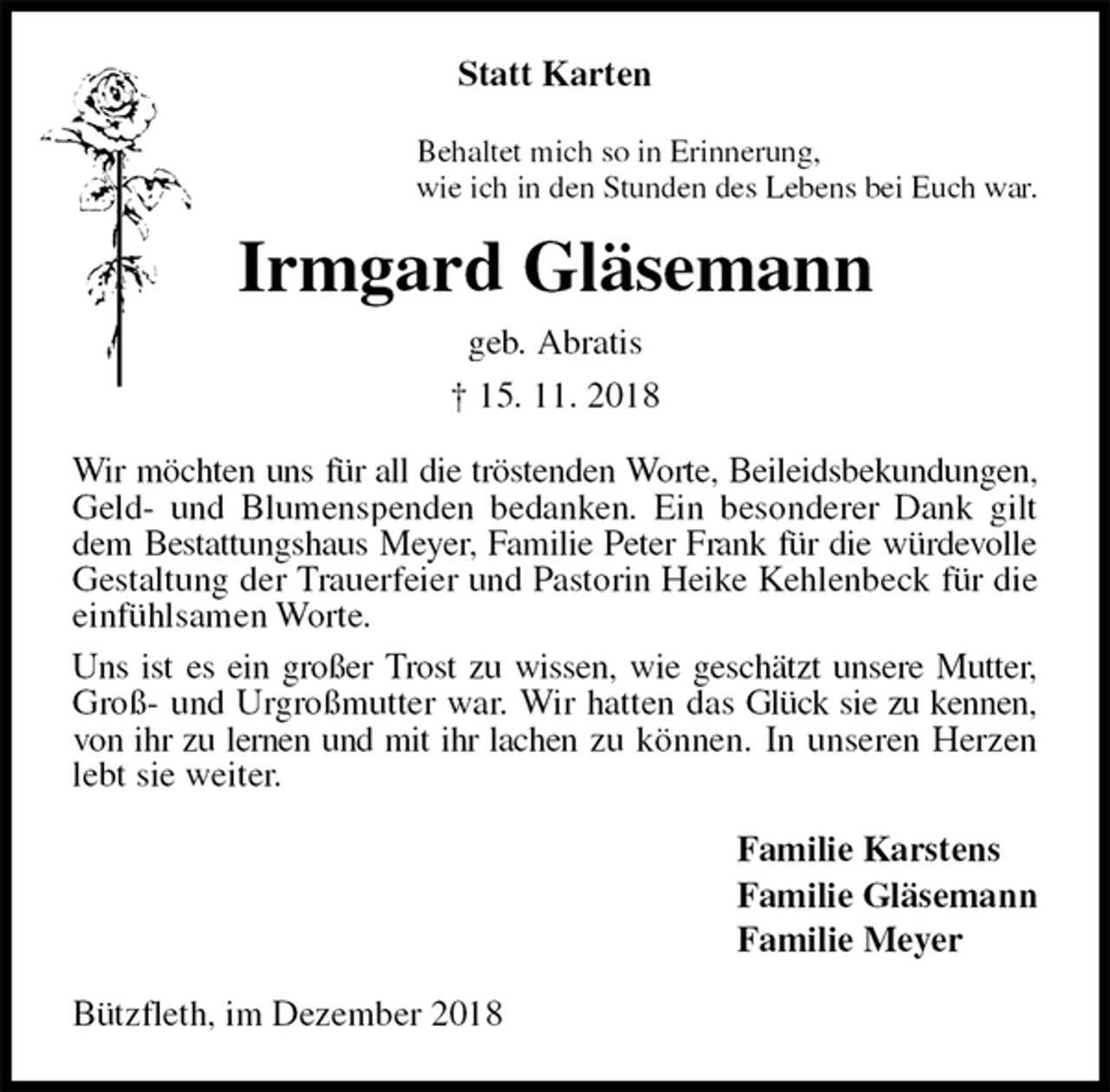 <p>Statt Karten<br />Behaltet mich so in Erinnerung,<br />wie ich in den Stunden des Lebens bei Euch war.<br />Irmgard Gläsemann<br />geb. Abratis<br />† 15. 11. 2018<br />Wir möchten uns für all die tröstenden Worte, Beileidsbekundungen, Geld- und Blumenspenden bedanken. Ein besonderer Dank gilt dem Bestattungshaus Meyer, Familie Peter Frank für die würdevolle Gestaltung der Trauerfeier und Pastorin Heike Kehlenbeck für die einfühlsamen Worte.<br />Uns ist es ein großer Trost zu wissen, wie geschätzt unsere Mutter, Groß- und Urgroßmutter war. Wir hatten das Glück sie zu kennen, von ihr zu lernen und mit ihr lachen zu können. In unseren Herzen lebt sie weiter.<br />Familie Karstens<br />Familie Gläsemann<br />Familie Meyer<br />Bützfleth, im Dezember 2018</p>