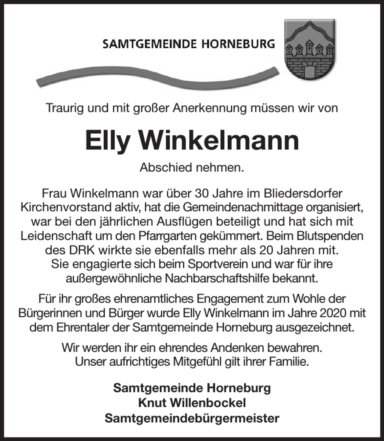 <p>Traurig und mit großer Anerkennung müssen wir von<br />Elly Winkelmann<br />Abschied nehmen.<br />Frau Winkelmann war über 30 Jahre im Bliedersdorfer<br />Kirchenvorstand aktiv, hat die Gemeindenachmittage organisiert, war bei den jährlichen Ausflügen beteiligt und hat sich mit<br />Leidenschaft um den Pfarrgarten gekümmert. Beim Blutspenden des DRK wirkte sie ebenfalls mehr als 20 Jahren mit.<br />Sie engagierte sich beim Sportverein und war für ihre<br />außergewöhnliche Nachbarschaftshilfe bekannt.<br />Für ihr großes ehrenamtliches Engagement zum Wohle der<br />Bürgerinnen und Bürger wurde Elly Winkelmann im Jahre 2020 mit dem Ehrentaler der Samtgemeinde Horneburg ausgezeichnet.<br />Wir werden ihr ein ehrendes Andenken bewahren.<br />Unser aufrichtiges Mitgefühl gilt ihrer Familie.<br />Samtgemeinde Horneburg<br />Knut Willenbockel<br />Samtgemeindebürgermeister</p>