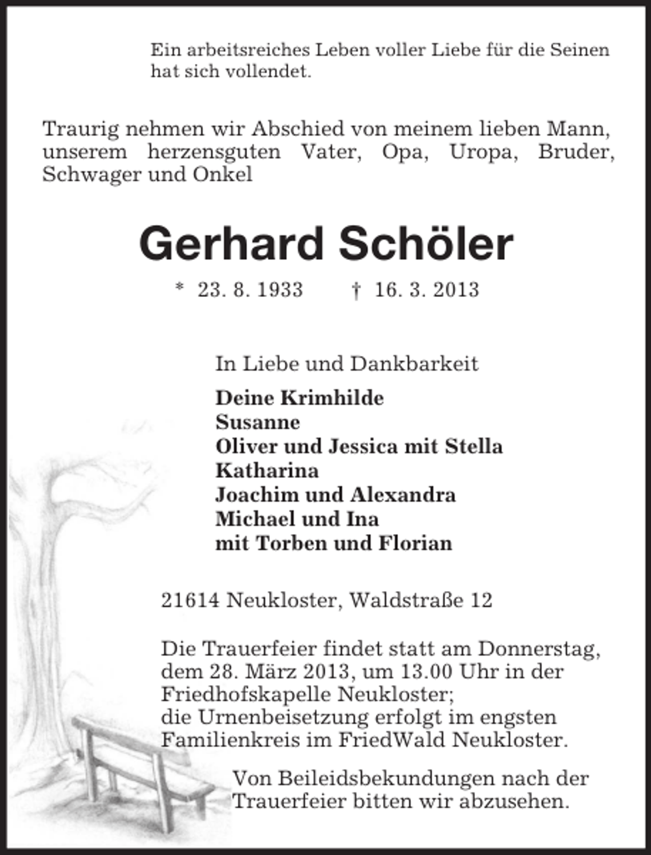 <p>Ein arbeitsreiches Leben voller Liebe für die Seinen<br />hat sich vollendet.<br />Traurig nehmen wir Abschied von meinem lieben Mann, unserem herzensguten Vater, Opa, Uropa, Bruder, Schwager und Onkel<br />Gerhard Schöler<br />* 23. 8. 1933 † 16. 3. 2013<br />In Liebe und Dankbarkeit<br />Deine Krimhilde<br />Susanne<br />Oliver und Jessica mit Stella<br />Katharina<br />Joachim und Alexandra<br />Michael und Ina<br />mit Torben und Florian<br />21614 Neukloster, Waldstraße 12<br />Die Trauerfeier findet statt am Donnerstag,<br />dem 28. März 2013, um 13.00 Uhr in der<br />Friedhofskapelle Neukloster;<br />die Urnenbeisetzung erfolgt im engsten<br />Familienkreis im FriedWald Neukloster.<br />Von Beileidsbekundungen nach der<br />Trauerfeier bitten wir abzusehen.</p>