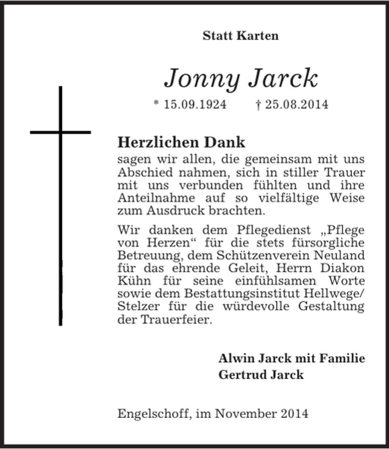 <p>Statt Karten<br />Jonny Jarck<br />* 15.09.1924 † 25.08.2014<br />Herzlichen Dank<br />sagen wir allen, die gemeinsam mit uns Abschied nahmen, sich in stiller Trauer mit uns verbunden fühlten und ihre<br />Anteilnahme auf so vielfältige Weise zum Ausdruck brachten.<br />Wir danken dem Pflegedienst „Pflege von Herzen“ für die stets fürsorgliche Betreuung, dem Schützenverein Neuland für das ehrende Geleit, Herrn Diakon Kühn für seine einfühlsamen Worte<br />sowie dem Bestattungsinstitut Hellwege/ Stelzer für die würdevolle Gestaltung der Trauerfeier.<br />Alwin Jarck mit Familie<br />Gertrud Jarck<br />Engelschoff, im November 2014</p>