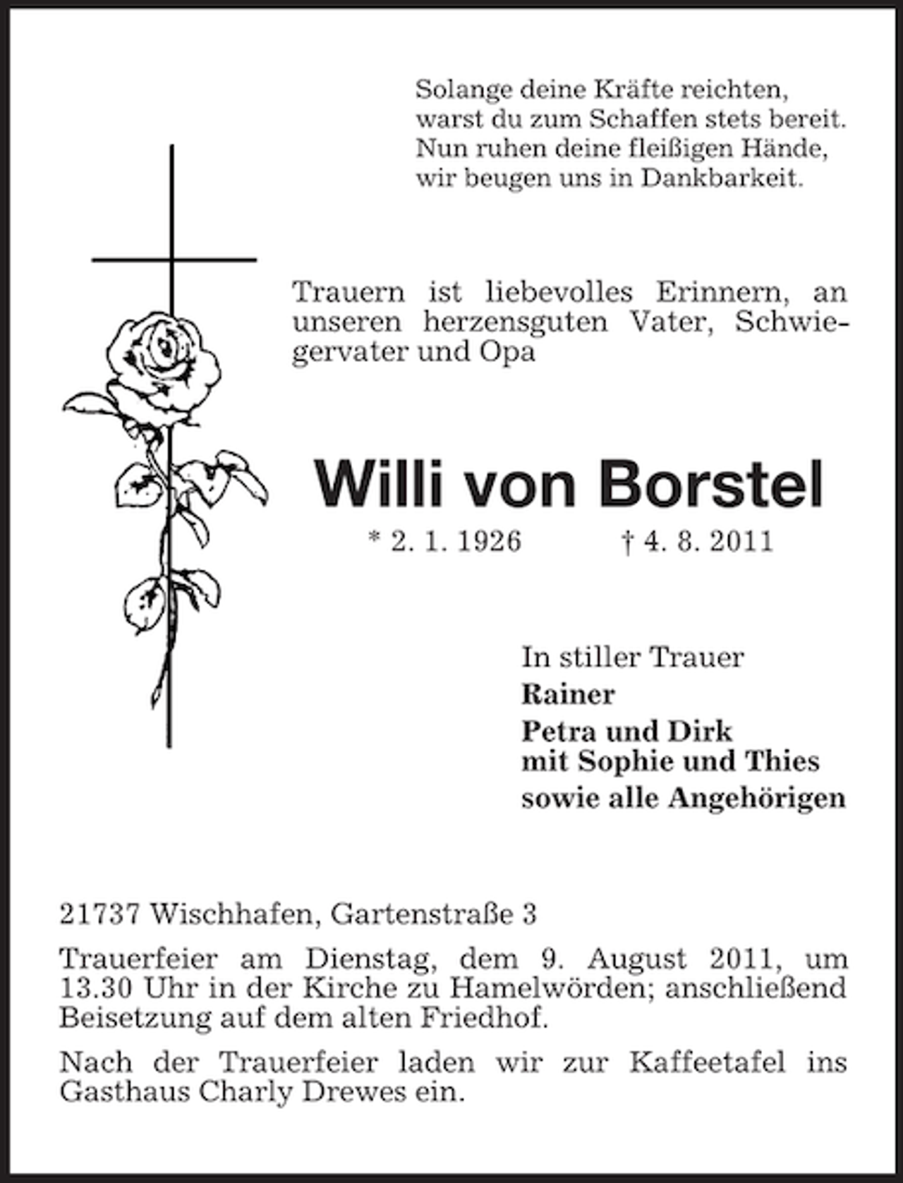 <p>Solange deine Kräfte reichten,<br />warst du zum Schaffen stets bereit.<br />Nun ruhen deine fleißigen Hände,<br />wir beugen uns in Dankbarkeit.</p><p>Trauern ist liebevolles Erinnern, an<br />unseren herzensguten Vater, Schwiegervater und Opa</p><p>Willi von Borstel<br />* 2. 1. 1926</p><p>† 4. 8. 2011</p><p>In stiller Trauer<br />Rainer<br />Petra und Dirk<br />mit Sophie und Thies<br />sowie alle Angehörigen</p><p>21737 Wischhafen, Gartenstraße 3<br />Trauerfeier am Dienstag, dem 9. August 2011, um<br />13.30 Uhr in der Kirche zu Hamelwörden; anschließend<br />Beisetzung auf dem alten Friedhof.<br />Nach der Trauerfeier laden wir zur Kaffeetafel ins<br />Gasthaus Charly Drewes ein.</p>