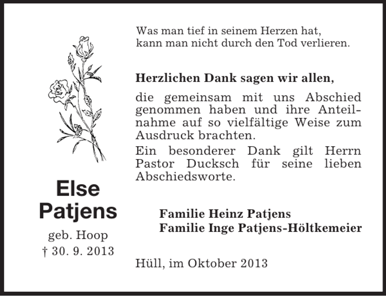 <p>Was man tief in seinem Herzen hat,<br />kann man nicht durch den Tod verlieren.</p><p>Herzlichen Dank sagen wir allen,</p><p>Else<br />Patjens<br />geb. Hoop<br />† 30. 9. 2013</p><p>die gemeinsam mit uns Abschied<br />genommen haben und ihre Anteilnahme auf so vielfältige Weise zum<br />Ausdruck brachten.<br />Ein besonderer Dank gilt Herrn<br />Pastor Ducksch für seine lieben<br />Abschiedsworte.<br />Familie Heinz Patjens<br />Familie Inge Patjens-Höltkemeier<br />Hüll, im Oktober 2013</p>