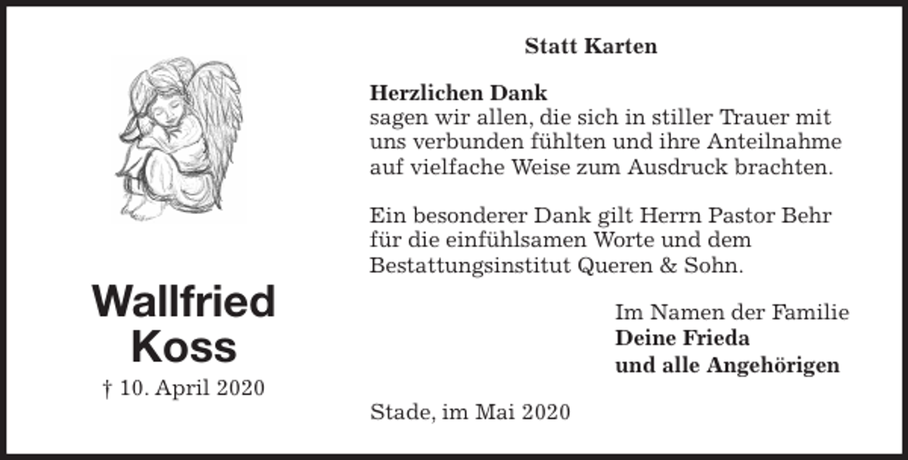 <p>Statt Karten<br />Herzlichen Dank<br />sagen wir allen, die sich in stiller Trauer mit uns verbunden fühlten und ihre Anteilnahme auf vielfache Weise zum Ausdruck brachten.</p>
<p>Ein besonderer Dank gilt Herrn Pastor Behr<br />für die einfühlsamen Worte und dem<br />Bestattungsinstitut Queren &amp; Sohn.<br />Im Namen der Familie<br />Deine Frieda<br />und alle Angehörigen<br />Stade, im Mai 2020<br />Wallfried<br />Koss<br />† 10. April 2020</p>