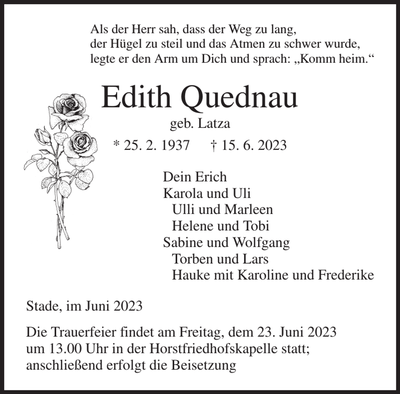 <p>Als der Herr sah, dass der Weg zu lang,<br />der Hügel zu steil und das Atmen zu schwer wurde,<br />legte er den Arm um Dich und sprach: „Komm heim.“<br />Edith Quednau<br />geb. Latza<br />* 25. 2. 1937 † 15. 6. 2023<br />Dein Erich<br />Karola und Uli<br />Ulli und Marleen<br />Helene und Tobi<br />Sabine und Wolfgang<br />Torben und Lars<br />Hauke mit Karoline und Frederike<br />Stade, im Juni 2023<br />Die Trauerfeier findet am Freitag, dem 23. Juni 2023<br />um 13.00 Uhr in der Horstfriedhofskapelle statt;<br />anschließend erfolgt die Beisetzung</p>