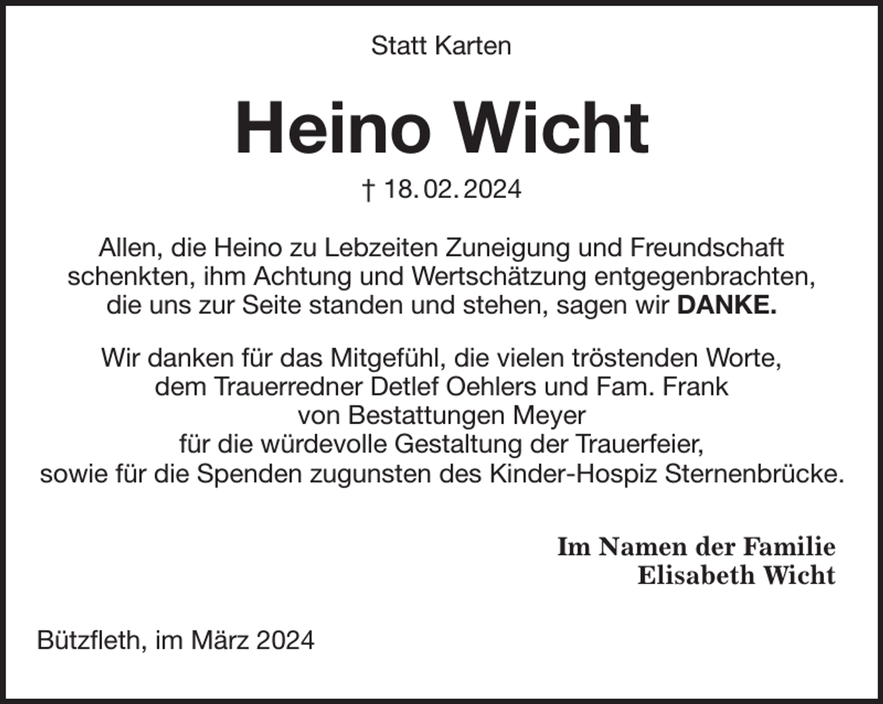 <p>Heino Wicht<br />† 18. 02. 2024<br />Allen, die Heino zu Lebzeiten Zuneigung und Freundschaft<br />schenkten, ihm Achtung und Wertschätzung entgegenbrachten,<br />die uns zur Seite standen und stehen, sagen wir DANKE.</p><p>Wir danken für das Mitgefühl, die vielen tröstenden Worte,<br />dem Trauerredner Detlef Oehlers und Fam. Frank<br />von Bestattungen Meyer<br />für die würdevolle Gestaltung der Trauerfeier,<br />sowie für die Spenden zugunsten des Kinder-Hospiz Sternenbrücke.<br />Statt Karten<br />Bützfleth, im März 2024<br />Im Namen der Familie<br />Elisabeth Wicht</p>