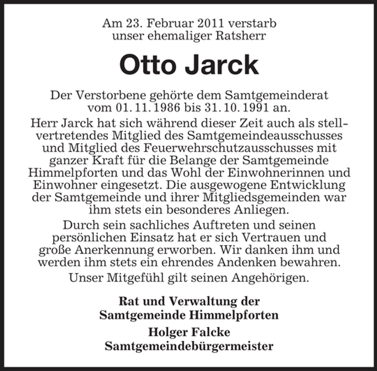 <p>Am 23. Februar 2011 verstarb unser ehemaliger Ratsherr</p><p>Otto Jarck<br />Der Verstorbene gehörte dem Samtgemeinderat vom 01. 11. 1986 bis 31. 10. 1991 an. Herr Jarck hat sich während dieser Zeit auch als stellvertretendes Mitglied des Samtgemeindeausschusses und Mitglied des Feuerwehrschutzausschusses mit ganzer Kraft für die Belange der Samtgemeinde Himmelpforten und das Wohl der Einwohnerinnen und Einwohner eingesetzt. Die ausgewogene Entwicklung der Samtgemeinde und ihrer Mitgliedsgemeinden war ihm stets ein besonderes Anliegen. Durch sein sachliches Auftreten und seinen persönlichen Einsatz hat er sich Vertrauen und große Anerkennung erworben. Wir danken ihm und werden ihm stets ein ehrendes Andenken bewahren. Unser Mitgefühl gilt seinen Angehörigen. Rat und Verwaltung der Samtgemeinde Himmelpforten Holger Falcke Samtgemeindebürgermeister</p>