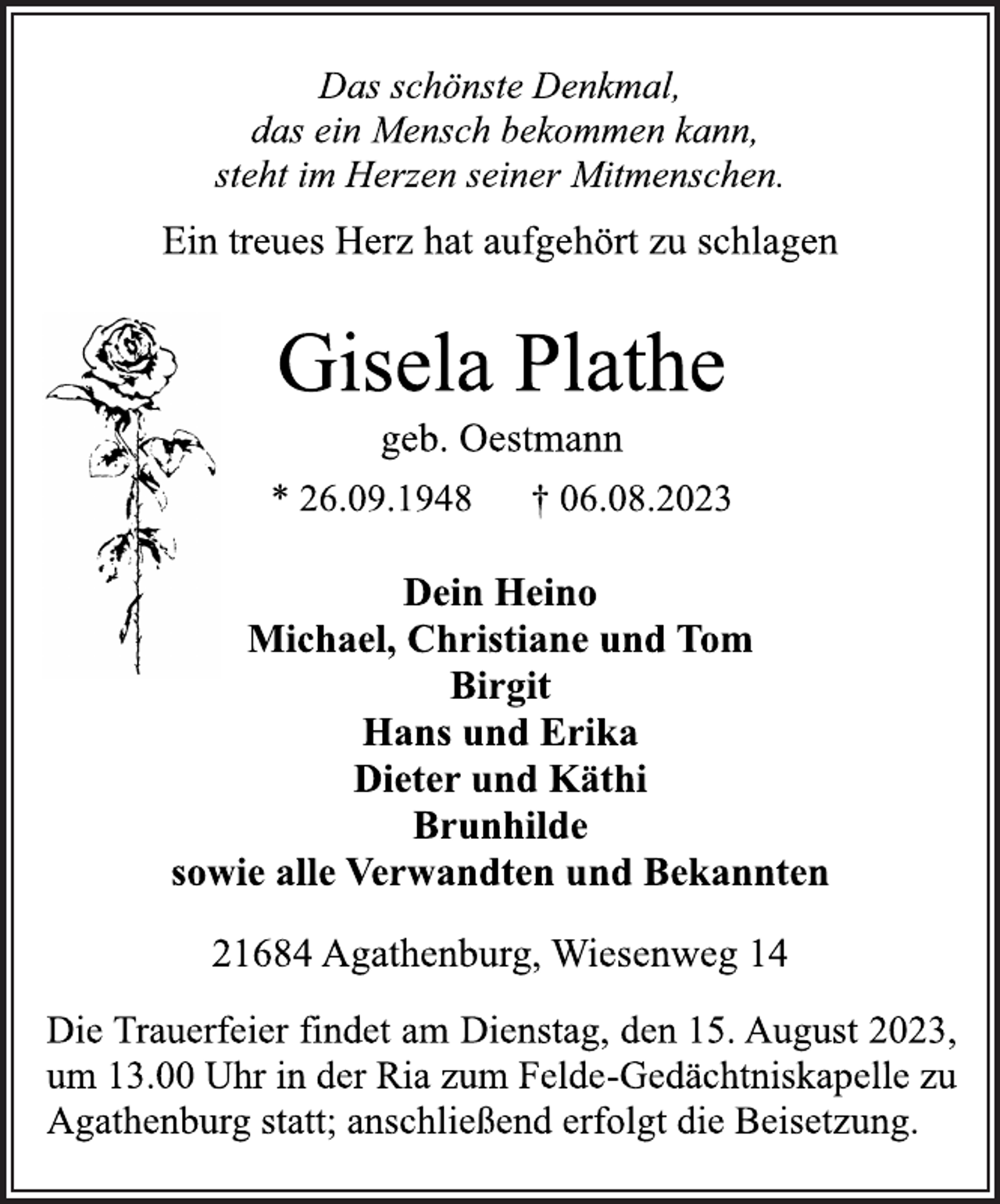 <p>Das schönste Denkmal,<br />das ein Mensch bekommen kann,<br />steht im Herzen seiner Mitmenschen.<br />Ein treues Herz hat aufgehört zu schlagen<br />Gisela Plathe<br />geb. Oestmann<br />* 26.09.1948 † 06.08.2023<br />Dein Heino<br />Michael, Christiane und Tom<br />Birgit<br />Hans und Erika<br />Dieter und Käthi<br />Brunhilde<br />sowie alle Verwandten und Bekannten<br />21684 Agathenburg, Wiesenweg 14<br />Die Trauerfeier findet am Dienstag, den 15. August 2023,<br />um 13.00 Uhr in der Ria zum Felde-Gedächtniskapelle zu<br />Agathenburg statt; anschließend erfolgt die Beisetzung.</p>